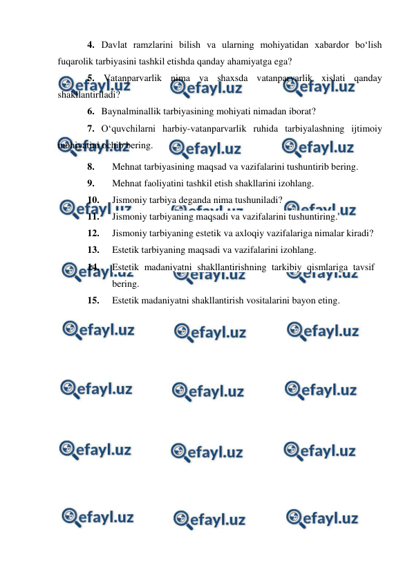  
 
4. Davlat ramzlarini bilish va ularning mohiyatidan xabardor bo‘lish 
fuqarolik tarbiyasini tashkil etishda qanday ahamiyatga ega? 
5.  Vatanparvarlik nima va shaxsda vatanparvarlik xislati qanday 
shakllantiriladi? 
6. Baynalminallik tarbiyasining mohiyati nimadan iborat? 
7. O‘quvchilarni harbiy-vatanparvarlik ruhida tarbiyalashning ijtimoiy 
mohiyatini ochib bering. 
8. 
Mehnat tarbiyasining maqsad va vazifalarini tushuntirib bering. 
9. 
Mehnat faoliyatini tashkil etish shakllarini izohlang. 
10. 
Jismoniy tarbiya deganda nima tushuniladi? 
11. 
Jismoniy tarbiyaning maqsadi va vazifalarini tushuntiring. 
12. 
Jismoniy tarbiyaning estetik va axloqiy vazifalariga nimalar kiradi? 
13. 
Estetik tarbiyaning maqsadi va vazifalarini izohlang. 
14. 
Estetik madaniyatni shakllantirishning tarkibiy qismlariga tavsif 
bering. 
15. 
Estetik madaniyatni shakllantirish vositalarini bayon eting. 
 
