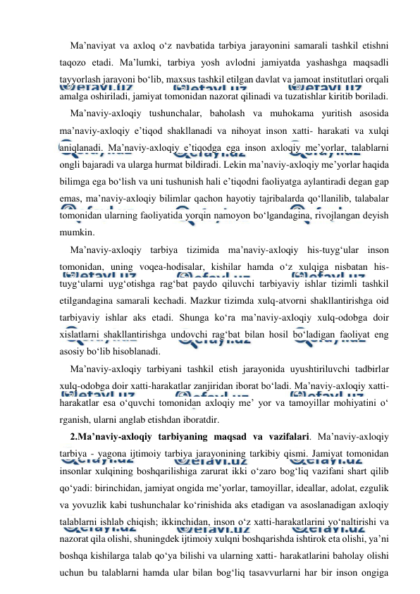  
 
Ma’naviyat va axloq o‘z navbatida tarbiya jarayonini samarali tashkil etishni 
taqozo etadi. Ma’lumki, tarbiya yosh avlodni jamiyatda yashashga maqsadli 
tayyorlash jarayoni bo‘lib, maxsus tashkil etilgan davlat va jamoat institutlari orqali 
amalga oshiriladi, jamiyat tomonidan nazorat qilinadi va tuzatishlar kiritib boriladi. 
Ma’naviy-axloqiy tushunchalar, baholash va muhokama yuritish asosida 
ma’naviy-axloqiy e’tiqod shakllanadi va nihoyat inson xatti- harakati va xulqi 
aniqlanadi. Ma’naviy-axloqiy e’tiqodga ega inson axloqiy me’yorlar, talablarni 
ongli bajaradi va ularga hurmat bildiradi. Lekin ma’naviy-axloqiy me’yorlar haqida 
bilimga ega bo‘lish va uni tushunish hali e’tiqodni faoliyatga aylantiradi degan gap 
emas, ma’naviy-axloqiy bilimlar qachon hayotiy tajribalarda qo‘llanilib, talabalar 
tomonidan ularning faoliyatida yorqin namoyon bo‘lgandagina, rivojlangan deyish 
mumkin. 
Ma’naviy-axloqiy tarbiya tizimida ma’naviy-axloqiy his-tuyg‘ular inson 
tomonidan, uning voqea-hodisalar, kishilar hamda o‘z xulqiga nisbatan his-
tuyg‘ularni uyg‘otishga rag‘bat paydo qiluvchi tarbiyaviy ishlar tizimli tashkil 
etilgandagina samarali kechadi. Mazkur tizimda xulq-atvorni shakllantirishga oid 
tarbiyaviy ishlar aks etadi. Shunga ko‘ra ma’naviy-axloqiy xulq-odobga doir 
xislatlarni shakllantirishga undovchi rag‘bat bilan hosil bo‘ladigan faoliyat eng 
asosiy bo‘lib hisoblanadi. 
Ma’naviy-axloqiy tarbiyani tashkil etish jarayonida uyushtiriluvchi tadbirlar 
xulq-odobga doir xatti-harakatlar zanjiridan iborat bo‘ladi. Ma’naviy-axloqiy xatti-
harakatlar esa o‘quvchi tomonidan axloqiy me’ yor va tamoyillar mohiyatini o‘ 
rganish, ularni anglab etishdan iboratdir. 
2.Ma’naviy-axloqiy tarbiyaning maqsad va vazifalari. Ma’naviy-axloqiy 
tarbiya - yagona ijtimoiy tarbiya jarayonining tarkibiy qismi. Jamiyat tomonidan 
insonlar xulqining boshqarilishiga zarurat ikki o‘zaro bog‘liq vazifani shart qilib 
qo‘yadi: birinchidan, jamiyat ongida me’yorlar, tamoyillar, ideallar, adolat, ezgulik 
va yovuzlik kabi tushunchalar ko‘rinishida aks etadigan va asoslanadigan axloqiy 
talablarni ishlab chiqish; ikkinchidan, inson o‘z xatti-harakatlarini yo‘naltirishi va 
nazorat qila olishi, shuningdek ijtimoiy xulqni boshqarishda ishtirok eta olishi, ya’ni 
boshqa kishilarga talab qo‘ya bilishi va ularning xatti- harakatlarini baholay olishi 
uchun bu talablarni hamda ular bilan bog‘liq tasavvurlarni har bir inson ongiga 
