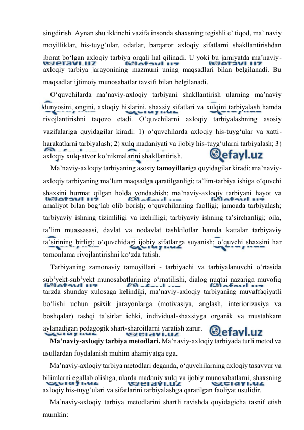  
 
singdirish. Aynan shu ikkinchi vazifa insonda shaxsning tegishli e’ tiqod, ma’ naviy 
moyilliklar, his-tuyg‘ular, odatlar, barqaror axloqiy sifatlarni shakllantirishdan 
iborat bo‘lgan axloqiy tarbiya orqali hal qilinadi. U yoki bu jamiyatda ma’naviy-
axloqiy tarbiya jarayonining mazmuni uning maqsadlari bilan belgilanadi. Bu 
maqsadlar ijtimoiy munosabatlar tavsifi bilan belgilanadi. 
O‘quvchilarda ma’naviy-axloqiy tarbiyani shakllantirish ularning ma’naviy 
dunyosini, ongini, axloqiy hislarini, shaxsiy sifatlari va xulqini tarbiyalash hamda 
rivojlantirishni taqozo etadi. O‘quvchilarni axloqiy tarbiyalashning asosiy 
vazifalariga quyidagilar kiradi: 1) o‘quvchilarda axloqiy his-tuyg‘ular va xatti- 
harakatlarni tarbiyalash; 2) xulq madaniyati va ijobiy his-tuyg‘ularni tarbiyalash; 3) 
axloqiy xulq-atvor ko‘nikmalarini shakllantirish. 
Ma’naviy-axloqiy tarbiyaning asosiy tamoyillariga quyidagilar kiradi: ma’naviy-
axloqiy tarbiyaning ma’lum maqsadga qaratilganligi; ta’lim-tarbiya ishiga o‘quvchi 
shaxsini hurmat qilgan holda yondashish; ma’naviy-axloqiy tarbiyani hayot va 
amaliyot bilan bog‘lab olib borish; o‘quvchilarning faolligi; jamoada tarbiyalash; 
tarbiyaviy ishning tizimliligi va izchilligi; tarbiyaviy ishning ta’sirchanligi; oila, 
ta’lim muassasasi, davlat va nodavlat tashkilotlar hamda kattalar tarbiyaviy 
ta’sirining birligi; o‘quvchidagi ijobiy sifatlarga suyanish; o‘quvchi shaxsini har 
tomonlama rivojlantirishni ko‘zda tutish. 
Tarbiyaning zamonaviy tamoyillari - tarbiyachi va tarbiyalanuvchi o‘rtasida 
sub’yekt-sub’yekt munosabatlarining o‘rnatilishi, dialog nuqtai nazariga muvofiq 
tarzda shunday xulosaga kelindiki, ma’naviy-axloqiy tarbiyaning muvaffaqiyatli 
bo‘lishi uchun psixik jarayonlarga (motivasiya, anglash, interiorizasiya va 
boshqalar) tashqi ta’sirlar ichki, individual-shaxsiyga organik va mustahkam 
aylanadigan pedagogik shart-sharoitlarni yaratish zarur. 
Ma’naviy-axloqiy tarbiya metodlari. Ma’naviy-axloqiy tarbiyada turli metod va 
usullardan foydalanish muhim ahamiyatga ega. 
Ma’naviy-axloqiy tarbiya metodlari deganda, o‘quvchilarning axloqiy tasavvur va 
bilimlarni egallab olishga, ularda madaniy xulq va ijobiy munosabatlarni, shaxsning 
axloqiy his-tuyg‘ulari va sifatlarini tarbiyalashga qaratilgan faoliyat usulidir. 
Ma’naviy-axloqiy tarbiya metodlarini shartli ravishda quyidagicha tasnif etish 
mumkin: 
