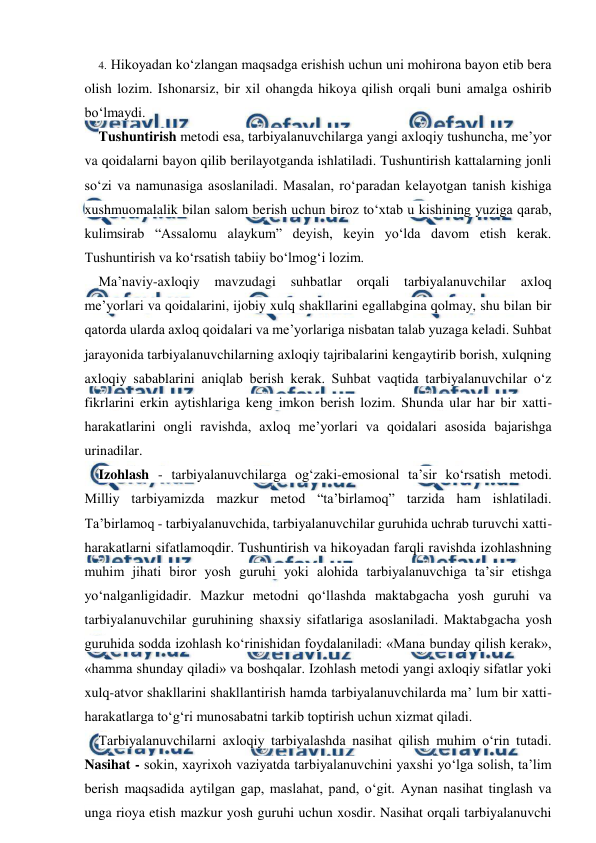  
 
4. Hikoyadan ko‘zlangan maqsadga erishish uchun uni mohirona bayon etib bera 
olish lozim. Ishonarsiz, bir xil ohangda hikoya qilish orqali buni amalga oshirib 
bo‘lmaydi. 
Tushuntirish metodi esa, tarbiyalanuvchilarga yangi axloqiy tushuncha, me’yor 
va qoidalarni bayon qilib berilayotganda ishlatiladi. Tushuntirish kattalarning jonli 
so‘zi va namunasiga asoslaniladi. Masalan, ro‘paradan kelayotgan tanish kishiga 
xushmuomalalik bilan salom berish uchun biroz to‘xtab u kishining yuziga qarab, 
kulimsirab “Assalomu alaykum” deyish, keyin yo‘lda davom etish kerak. 
Tushuntirish va ko‘rsatish tabiiy bo‘lmog‘i lozim. 
Ma’naviy-axloqiy 
mavzudagi suhbatlar 
orqali tarbiyalanuvchilar 
axloq 
me’yorlari va qoidalarini, ijobiy xulq shakllarini egallabgina qolmay, shu bilan bir 
qatorda ularda axloq qoidalari va me’yorlariga nisbatan talab yuzaga keladi. Suhbat 
jarayonida tarbiyalanuvchilarning axloqiy tajribalarini kengaytirib borish, xulqning 
axloqiy sabablarini aniqlab berish kerak. Suhbat vaqtida tarbiyalanuvchilar o‘z 
fikrlarini erkin aytishlariga keng imkon berish lozim. Shunda ular har bir xatti-
harakatlarini ongli ravishda, axloq me’yorlari va qoidalari asosida bajarishga 
urinadilar. 
Izohlash - tarbiyalanuvchilarga og‘zaki-emosional ta’sir ko‘rsatish metodi. 
Milliy tarbiyamizda mazkur metod “ta’birlamoq” tarzida ham ishlatiladi. 
Ta’birlamoq - tarbiyalanuvchida, tarbiyalanuvchilar guruhida uchrab turuvchi xatti-
harakatlarni sifatlamoqdir. Tushuntirish va hikoyadan farqli ravishda izohlashning 
muhim jihati biror yosh guruhi yoki alohida tarbiyalanuvchiga ta’sir etishga 
yo‘nalganligidadir. Mazkur metodni qo‘llashda maktabgacha yosh guruhi va 
tarbiyalanuvchilar guruhining shaxsiy sifatlariga asoslaniladi. Maktabgacha yosh 
guruhida sodda izohlash ko‘rinishidan foydalaniladi: «Mana bunday qilish kerak», 
«hamma shunday qiladi» va boshqalar. Izohlash metodi yangi axloqiy sifatlar yoki 
xulq-atvor shakllarini shakllantirish hamda tarbiyalanuvchilarda ma’ lum bir xatti- 
harakatlarga to‘g‘ri munosabatni tarkib toptirish uchun xizmat qiladi. 
Tarbiyalanuvchilarni axloqiy tarbiyalashda nasihat qilish muhim o‘rin tutadi.     
Nasihat - sokin, xayrixoh vaziyatda tarbiyalanuvchini yaxshi yo‘lga solish, ta’lim 
berish maqsadida aytilgan gap, maslahat, pand, o‘git. Aynan nasihat tinglash va 
unga rioya etish mazkur yosh guruhi uchun xosdir. Nasihat orqali tarbiyalanuvchi 
