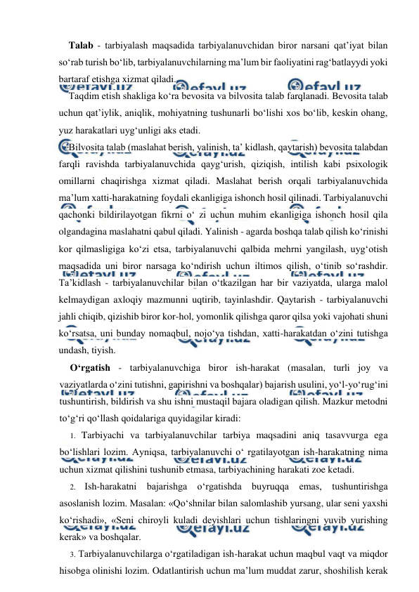  
 
Talab - tarbiyalash maqsadida tarbiyalanuvchidan biror narsani qat’iyat bilan 
so‘rab turish bo‘lib, tarbiyalanuvchilarning ma’lum bir faoliyatini rag‘batlayydi yoki 
bartaraf etishga xizmat qiladi. 
Taqdim etish shakliga ko‘ra bevosita va bilvosita talab farqlanadi. Bevosita talab 
uchun qat’iylik, aniqlik, mohiyatning tushunarli bo‘lishi xos bo‘lib, keskin ohang, 
yuz harakatlari uyg‘unligi aks etadi. 
Bilvosita talab (maslahat berish, yalinish, ta’ kidlash, qaytarish) bevosita talabdan 
farqli ravishda tarbiyalanuvchida qayg‘urish, qiziqish, intilish kabi psixologik 
omillarni chaqirishga xizmat qiladi. Maslahat berish orqali tarbiyalanuvchida 
ma’lum xatti-harakatning foydali ekanligiga ishonch hosil qilinadi. Tarbiyalanuvchi 
qachonki bildirilayotgan fikrni o‘ zi uchun muhim ekanligiga ishonch hosil qila 
olgandagina maslahatni qabul qiladi. Yalinish - agarda boshqa talab qilish ko‘rinishi 
kor qilmasligiga ko‘zi etsa, tarbiyalanuvchi qalbida mehrni yangilash, uyg‘otish 
maqsadida uni biror narsaga ko‘ndirish uchun iltimos qilish, o‘tinib so‘rashdir. 
Ta’kidlash - tarbiyalanuvchilar bilan o‘tkazilgan har bir vaziyatda, ularga malol 
kelmaydigan axloqiy mazmunni uqtirib, tayinlashdir. Qaytarish - tarbiyalanuvchi 
jahli chiqib, qizishib biror kor-hol, yomonlik qilishga qaror qilsa yoki vajohati shuni 
ko‘rsatsa, uni bunday nomaqbul, nojo‘ya tishdan, xatti-harakatdan o‘zini tutishga 
undash, tiyish. 
O‘rgatish - tarbiyalanuvchiga biror ish-harakat (masalan, turli joy va 
vaziyatlarda o‘zini tutishni, gapirishni va boshqalar) bajarish usulini, yo‘l-yo‘rug‘ini 
tushuntirish, bildirish va shu ishni mustaqil bajara oladigan qilish. Mazkur metodni 
to‘g‘ri qo‘llash qoidalariga quyidagilar kiradi: 
1. Tarbiyachi va tarbiyalanuvchilar tarbiya maqsadini aniq tasavvurga ega 
bo‘lishlari lozim. Ayniqsa, tarbiyalanuvchi o‘ rgatilayotgan ish-harakatning nima 
uchun xizmat qilishini tushunib etmasa, tarbiyachining harakati zoe ketadi. 
2. Ish-harakatni bajarishga o‘rgatishda buyruqqa emas, tushuntirishga 
asoslanish lozim. Masalan: «Qo‘shnilar bilan salomlashib yursang, ular seni yaxshi 
ko‘rishadi», «Seni chiroyli kuladi deyishlari uchun tishlaringni yuvib yurishing 
kerak» va boshqalar. 
3. Tarbiyalanuvchilarga o‘rgatiladigan ish-harakat uchun maqbul vaqt va miqdor 
hisobga olinishi lozim. Odatlantirish uchun ma’lum muddat zarur, shoshilish kerak 
