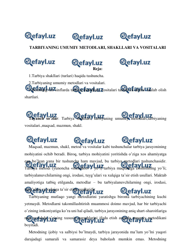  
 
 
 
 
 
TARBIYANING UMUMIY METODLARI, SHAKLLARI VA VOSITALARI 
 
 
Reja: 
1.Tarbiya shakllari (turlari) haqida tushuncha.  
2.Tarbiyaning umumiy metodlari va vositalari.  
3.Boshlang‘ich sinflarda tarbiya metodlari, vositalari tasnifi va ularni  tanlab olish 
shartlari. 
 
 
Tayanch so’zlar: Tarbiya shakllari, tarbiyaning umumiy metodlari,tarbiyaning 
vositalari.,maqsad, mazmun, shakl. 
 
 
Maqsad, mazmun, shakl, metod va vositalar kabi tushunchalar tarbiya jarayonining 
mohiyatini ochib beradi. Biroq, tarbiya mohiyatini yoritishda o’ziga xos ahamiyatga 
ega bo’lgan yana bir tushuncha ham mavjud, bu tarbiya metodlari tushunchasidir. 
Tarbiya metodi (yunoncha «metodos» – yo’l) tarbiya maqsadiga erishishning yo’li; 
tarbiyalanuvchilarning ongi, irodasi, tuyg’ulari va xulqiga ta’sir etish usullari. Maktab 
amaliyotiga tatbiq etilganda, metodlar – bu tarbiyalanuvchilarning ongi, irodasi, 
tuyg’ulari va xulqiga ta’sir etish usullaridir. 
Tarbiyaning mutlaqo yangi metodlarini yaratishga bironta tarbiyachining kuchi 
yetmaydi. Metodlarni takomillashtirish muammosi doimo mavjud, har bir tarbiyachi 
o’zining imkoniyatiga ko’ra uni hal qiladi, tarbiya jarayonining aniq shart-sharoitlariga 
mos ravishda o’zining xususiy qarashlarini ifoda etish asosida umumiy metodikani 
boyitadi. 
Metodning ijobiy va salbiysi bo’lmaydi, tarbiya jarayonida ma’lum yo’lni yuqori 
darajadagi samarali va samarasiz deya baholash mumkin emas. Metodning 
