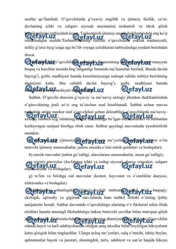  
 
usullar qo’llaniladi. O’quvchilarda g’oyaviy onglilik va ijtimoiy faollik, ya’ni, 
davlatning ichki va xalqaro siyosati mazmunini tushunish va idrok qilish 
ko’nikmalarini tarbiyalash lozim. Tushuntirish ijtimoiy ongni shakllantirishda eng ko’p 
ishlatiladigan usuldir.Tushuntirishning vazifasi o’quvchilarni yuksak madaniyatli, 
milliy g’urur tuyg’usiga ega bo’lib voyaga yetishlarini tarbiyalashga yordam berishdan 
iborat. 
Tushuntirishda o’quvchilarga mamlakat fuqarosining davlatga nisbatan muayyan 
huquq va burchlar asosida bog’langanligi borasida ma’lumotlar beriladi. Bunda davlat 
bayrog’i, gerbi, madhiyasi hamda konstitusiyasiga sadoqat ruhida tarbiya berishning 
ahamiyati 
katta. 
Shu 
sababli 
davlat 
bayrog’i, 
gerbi, 
madhiyasi 
hamda 
konstitusiyasining mohiyati tushuntirialdi. 
Suhbat. O’quvchi shaxsini g’oyaviy va ma’naviy-axloqiy jihatdan shakllantirishda 
o’qituvchining jonli so’zi eng ta’sirchan usul hisoblanadi. Suhbat uchun mavzu 
tanlashda uning mazkur sinf o’quvchilari uchun dolzarbligi, o’quvchilarda ma’naviy-
axloqiy ishonch uyg’otishning suhbat mazmuniga bo’lgan munosabatlari va suhbatdan 
kutilayotgan natijani hisobga olish zarur. Suhbat quyidagi mavzularda uyushtirilishi 
mumkin: 
a) etik mavzular (ijtimoiy ma’naviy-axloqiy me’yorlar, jamiyatda ustuvor o’rin 
tutuvchi ijtimoiy munosabatlar, jamoa orasida o’zini tutish qoidalari va boshqalar); 
b) estetik mavzular (tabiat go’zalligi, shaxslararo munosabatlar, inson go’zalligi); 
v) siyosiy mavzular (davlatning ichki va tashqi siyosati, dunyo voqealari, xalqaro 
munosabatlar va boshqalar); 
g) ta’lim va bilishga oid mavzular (koinot, hayvonot va o’simliklar dunyosi, 
elektronika va boshqalar). 
Suhbatlarning, shuningdek, ijtimoiy-foydali mehnatni tashkil etish, huquqiy, 
ekologik, iqtisodiy va gigienik mavzularda ham tashkil etilishi o’zining ijobiy 
natijalarini beradi. Suhbat davomida o’quvchilarga ularning o’z fikrlarini erkin ifoda 
etishlari hamda mustaqil fikrlashlariga imkon beruvchi savollar bilan murojaat qilish 
juda muhimdir. Bu borada bahs-munozaralarning ahamiyati katta. Hikoya. O’quvchilar 
odatda hayot va turli adabiyotlardan olingan aniq misollar bilan boyitilgan hikoyalarni 
katta qiziqish bilan tinglaydilar. Ularga axloq me’yorlari, xalq o’tmishi, tabiiy boylar, 
qahramonlar hayoti va jasorati, shuningdek, tarix, adabiyot va san’at haqida hikoya 
