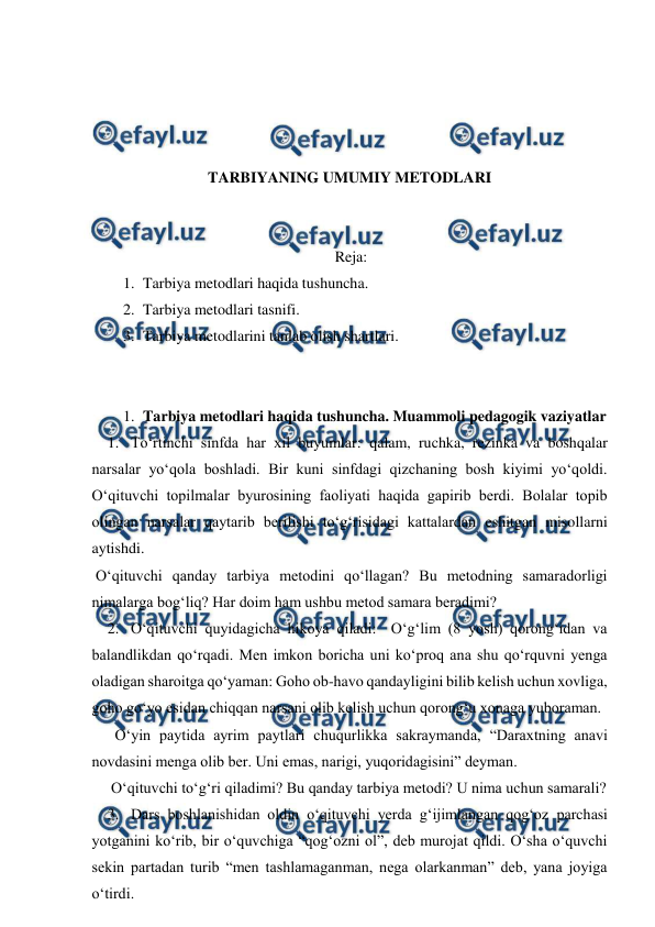  
 
 
 
 
 
TARBIYANING UMUMIY METODLARI 
 
 
Reja: 
1. Tarbiya metodlari haqida tushuncha.  
2. Tarbiya metodlari tasnifi.  
3. Tarbiya metodlarini tanlab olish shartlari. 
 
 
1. Tarbiya metodlari haqida tushuncha. Muammoli pedagogik vaziyatlar 
1. To‘rtinchi sinfda har xil buyumlar: qalam, ruchka, rezinka va boshqalar 
narsalar yo‘qola boshladi. Bir kuni sinfdagi qizchaning bosh kiyimi yo‘qoldi. 
O‘qituvchi topilmalar byurosining faoliyati haqida gapirib berdi. Bolalar topib 
olingan narsalar qaytarib berilishi to‘g‘risidagi kattalardan eshitgan misollarni 
aytishdi. 
 O‘qituvchi qanday tarbiya metodini qo‘llagan? Bu metodning samaradorligi 
nimalarga bog‘liq? Har doim ham ushbu metod samara beradimi? 
2. O‘qituvchi quyidagicha hikoya qiladi:  O‘g‘lim (8 yosh) qorong‘idan va 
balandlikdan qo‘rqadi. Men imkon boricha uni ko‘proq ana shu qo‘rquvni yenga 
oladigan sharoitga qo‘yaman: Goho ob-havo qandayligini bilib kelish uchun xovliga, 
goho go‘yo esidan chiqqan narsani olib kelish uchun qorong‘u xonaga yuboraman.  
      O‘yin paytida ayrim paytlari chuqurlikka sakraymanda, “Daraxtning anavi 
novdasini menga olib ber. Uni emas, narigi, yuqoridagisini” deyman. 
     O‘qituvchi to‘g‘ri qiladimi? Bu qanday tarbiya metodi? U nima uchun samarali? 
3. Dars boshlanishidan oldin o‘qituvchi yerda g‘ijimlangan qog‘oz parchasi 
yotganini ko‘rib, bir o‘quvchiga “qog‘ozni ol”, deb murojat qildi. O‘sha o‘quvchi 
sekin partadan turib “men tashlamaganman, nega olarkanman” deb, yana joyiga 
o‘tirdi. 
