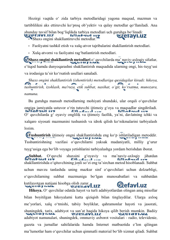  
 
Hozirgi vaqtda o‘ zida tarbiya metodlaridagi yagona maqsad, mazmun va 
tartiblilikni aks ettiruvchi ko‘proq ob’yektiv va qulay metodlar qo‘llaniladi. Ana 
shunday tavsif bilan bog‘liqlikda tarbiya metodlari uch guruhga bo‘linadi: 
• Shaxs ongini shakllantiruvchi metodlar. 
• Faoliyatni tashkil etish va xulq-atvor tajribalarini shakllantirish metodlari. 
• Xulq-atvorni va faoliyatni rag‘batlantirish metodlari. 
Shaxs ongini shakllantirsh metodlari o‘ quvchilarda ma’ naviy-axloqiy sifatlar, 
e’tiqod hamda dunyoqarashni shakllantirish maqsadida ularning ongi, his-tuyg‘usi 
va irodasiga ta’sir ko‘rsatish usullari sanaladi. 
Shaxs ongini shakllantirish (ishontirish) metodlariga quyidagilar kiradi: hikoya, 
tushuntirish, izohlash, ma'ruza, etik suhbat, nasihat, o‘git, ko‘rsatma, munozara, 
namuna. 
Bu guruhga mansub metodlarning mohiyati shundaki, ular orqali o‘quvchilar 
ongiga jamiyatda ustuvor o‘rin tutuvchi ijtimoiy g‘oya va maqsadlar singdiriladi. 
O‘ quvchilarda g‘ oyaviy onglilik va ijtimoiy faollik, ya’ni, davlatning ichki va 
xalqaro siyosati mazmunini tushunish va idrok qilish ko‘nikmalarini tarbiyalash 
lozim. 
Tushuntirish ijtimoiy ongni shakllantirishda eng ko‘p ishlatiladigan metoddir. 
Tushuntirishning vazifasi o‘quvchilarni yuksak madaniyatli, milliy g‘urur 
tuyg‘usiga ega bo‘lib voyaga yetishlarini tarbiyalashga yordam berishdan iborat. 
Suhbat. 
O‘quvchi 
shaxsini 
g‘oyaviy 
va 
ma’naviy-axloqiy 
jihatdan 
shakllantirishda o‘qituvchining jonli so‘zi eng ta’sirchan metod hisoblanadi. Suhbat 
uchun mavzu tanlashda uning mazkur sinf o‘quvchilari uchun dolzarbligi, 
o‘quvchilarning suhbat mazmuniga bo‘lgan munosabatlari va suhbatdan 
kutilayotgan natijani hisobga olish zarur. 
Hikoya. O‘ quvchilar odatda hayot va turli adabiyotlardan olingan aniq misollar 
bilan boyitilgan hikoyalarni katta qiziqish bilan tinglaydilar. Ularga axloq 
me’yorlari, xalq o‘tmishi, tabiiy boyliklar, qahramonlar hayoti va jasorati, 
shuningdek, tarix, adabiyot va san’at haqida hikoya qilib berish mumkin. Badiiy 
adabiyot namunalari, shuningdek, ommaviy axborot vositalari - radio, televidenie, 
gazeta va jurnallar sahifalarida hamda Internet matbuotida e’lon qilingan 
ma’lumotlar ham o‘quvchilar uchun qimmatli material bo‘lib xizmat qiladi. Suhbat 
