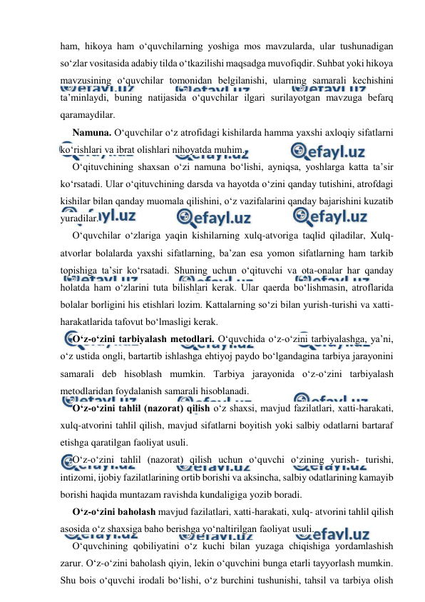  
 
ham, hikoya ham o‘quvchilarning yoshiga mos mavzularda, ular tushunadigan 
so‘zlar vositasida adabiy tilda o‘tkazilishi maqsadga muvofiqdir. Suhbat yoki hikoya 
mavzusining o‘quvchilar tomonidan belgilanishi, ularning samarali kechishini 
ta’minlaydi, buning natijasida o‘quvchilar ilgari surilayotgan mavzuga befarq 
qaramaydilar. 
Namuna. O‘quvchilar o‘z atrofidagi kishilarda hamma yaxshi axloqiy sifatlarni 
ko‘rishlari va ibrat olishlari nihoyatda muhim. 
O‘qituvchining shaxsan o‘zi namuna bo‘lishi, ayniqsa, yoshlarga katta ta’sir 
ko‘rsatadi. Ular o‘qituvchining darsda va hayotda o‘zini qanday tutishini, atrofdagi 
kishilar bilan qanday muomala qilishini, o‘z vazifalarini qanday bajarishini kuzatib 
yuradilar. 
O‘quvchilar o‘zlariga yaqin kishilarning xulq-atvoriga taqlid qiladilar, Xulq-
atvorlar bolalarda yaxshi sifatlarning, ba’zan esa yomon sifatlarning ham tarkib 
topishiga ta’sir ko‘rsatadi. Shuning uchun o‘qituvchi va ota-onalar har qanday 
holatda ham o‘zlarini tuta bilishlari kerak. Ular qaerda bo‘lishmasin, atroflarida 
bolalar borligini his etishlari lozim. Kattalarning so‘zi bilan yurish-turishi va xatti-
harakatlarida tafovut bo‘lmasligi kerak. 
O‘z-o‘zini tarbiyalash metodlari. O‘quvchida o‘z-o‘zini tarbiyalashga, ya’ni, 
o‘z ustida ongli, bartartib ishlashga ehtiyoj paydo bo‘lgandagina tarbiya jarayonini 
samarali deb hisoblash mumkin. Tarbiya jarayonida o‘z-o‘zini tarbiyalash 
metodlaridan foydalanish samarali hisoblanadi. 
O‘z-o‘zini tahlil (nazorat) qilish o‘z shaxsi, mavjud fazilatlari, xatti-harakati, 
xulq-atvorini tahlil qilish, mavjud sifatlarni boyitish yoki salbiy odatlarni bartaraf 
etishga qaratilgan faoliyat usuli. 
O‘z-o‘zini tahlil (nazorat) qilish uchun o‘quvchi o‘zining yurish- turishi, 
intizomi, ijobiy fazilatlarining ortib borishi va aksincha, salbiy odatlarining kamayib 
borishi haqida muntazam ravishda kundaligiga yozib boradi. 
O‘z-o‘zini baholash mavjud fazilatlari, xatti-harakati, xulq- atvorini tahlil qilish 
asosida o‘z shaxsiga baho berishga yo‘naltirilgan faoliyat usuli. 
O‘quvchining qobiliyatini o‘z kuchi bilan yuzaga chiqishiga yordamlashish 
zarur. O‘z-o‘zini baholash qiyin, lekin o‘quvchini bunga etarli tayyorlash mumkin. 
Shu bois o‘quvchi irodali bo‘lishi, o‘z burchini tushunishi, tahsil va tarbiya olish 
