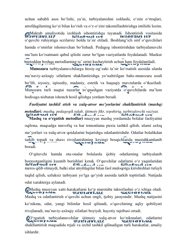  
 
uchun sababli asos bo‘lishi, ya’ni, tarbiyalanishni xohlashi, o‘zini o‘rtoqlari, 
atrofdagilarning ko‘zi bilan ko‘rish va o‘z-o‘zini takomillashtirishga intilishi lozim. 
Maktab amaliyotida izohlash ishontirishga tayanadi. Ishontirish vositasida 
o‘quvchi ruhiyatiga sezilarsiz holda ta’sir etiladi. Boshlang‘ich sinf o‘quvchilari 
hamda o‘smirlar ishonuvchan bo‘lishadi. Pedagog ishontirishdan tarbiyalanuvchi 
ma’lum ko‘rsatmani qabul qilishi zarur bo‘lgan vaziyatlarda foydalanadi. Mazkur 
metoddan boshqa metodlarning ta’ sirini kuchaytirish uchun ham foydalaniladi. 
Munozara tarbiyalanuvchilarga hissiy-og‘zaki ta’sir ko‘rsatish asosida ularda 
ma’naviy-axloqiy sifatlarni shakllantirishga yo‘naltirilgan bahs-munozara usuli 
bo‘lib, siyosiy, iqtisodiy, madaniy, estetik va huquqiy mavzularda o‘tkaziladi. 
Munozara turli nuqtai nazarlar to‘qnashgan vaziyatda o‘quvchilarda ma’lum 
hodisaga nisbatan ishonch hosil qilishga yordam beradi. 
Faoliyatni tashkil etish va xulq-atvor me’yorlarini shakllantirish (mashq) 
metodlari: mashq, pedagogik talab, ijtimoiy fikr, topshiriq, tarbiyalovchi vaziyat. 
Mashq va o‘rgatish metodlari muayyan mashq yordamida bolalar faoliyatini 
oqilona, maqsadga muvofiq va har tomonlama puxta tashkil qilish, ularni axloq 
me’yorlari va xulq-atvor qoidalarini bajarishga odatlantirishdir. Odatlar bolalikdan 
tarkib topadi va shaxs rivojlanishining keyingi bosqichlarida mustahkamlanib 
boradi. 
O‘qituvchi hamda ota-onalar bolalarda ijobiy odatlarning tarbiyalanib 
borayotganligini kuzatib borishlari kerak. O‘quvchilar odatlarni o‘z yaqinlaridan 
meros qilib olmaydi, balki ular atrofdagilar bilan faol muloqotga kirishishlari tufayli 
taqlid qilish, uzluksiz tarbiyani yo‘lga qo‘yish asosida tarkib toptiriladi. Natijada 
odat xarakterga aylanadi. 
Mashq muayyan xatti-harakatlarni ko‘p marotaba takrorlashni o‘z ichiga oladi. 
Mashq va odatlantirish o‘quvchi uchun ongli, tjobiy jarayondir. Mashq natijasini 
ko‘nikma, odat, yangi bilimlar hosil qilinadi, o‘quvchining aqliy qobiliyati 
rivojlanadi, ma’naviy-axloqiy sifatlari boyiydi, hayotiy tajribasi ortadi. 
O‘rgatish tarbiyalanuvchilar ijtimoiy xulq-atvor ko‘nikmalari, odatlarini 
shakllantirish maqsadida rejali va izchil tashkil qilinadigan turli harakatlar, amaliy 
ishlardir. 
