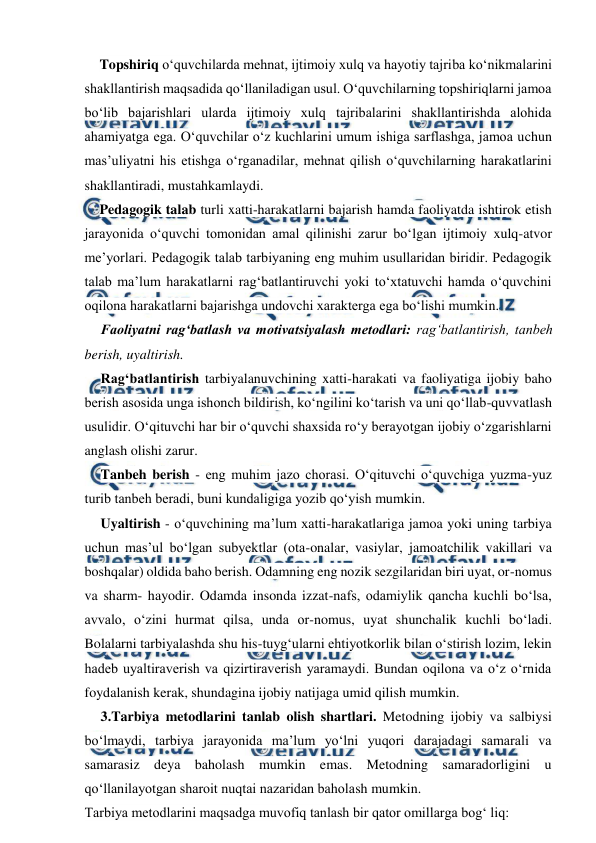  
 
Topshiriq o‘quvchilarda mehnat, ijtimoiy xulq va hayotiy tajriba ko‘nikmalarini 
shakllantirish maqsadida qo‘llaniladigan usul. O‘quvchilarning topshiriqlarni jamoa 
bo‘lib bajarishlari ularda ijtimoiy xulq tajribalarini shakllantirishda alohida 
ahamiyatga ega. O‘quvchilar o‘z kuchlarini umum ishiga sarflashga, jamoa uchun 
mas’uliyatni his etishga o‘rganadilar, mehnat qilish o‘quvchilarning harakatlarini 
shakllantiradi, mustahkamlaydi. 
Pedagogik talab turli xatti-harakatlarni bajarish hamda faoliyatda ishtirok etish 
jarayonida o‘quvchi tomonidan amal qilinishi zarur bo‘lgan ijtimoiy xulq-atvor 
me’yorlari. Pedagogik talab tarbiyaning eng muhim usullaridan biridir. Pedagogik 
talab ma’lum harakatlarni rag‘batlantiruvchi yoki to‘xtatuvchi hamda o‘quvchini 
oqilona harakatlarni bajarishga undovchi xarakterga ega bo‘lishi mumkin. 
Faoliyatni rag‘batlash va motivatsiyalash metodlari: rag‘batlantirish, tanbeh 
berish, uyaltirish. 
Rag‘batlantirish tarbiyalanuvchining xatti-harakati va faoliyatiga ijobiy baho 
berish asosida unga ishonch bildirish, ko‘ngilini ko‘tarish va uni qo‘llab-quvvatlash 
usulidir. O‘qituvchi har bir o‘quvchi shaxsida ro‘y berayotgan ijobiy o‘zgarishlarni 
anglash olishi zarur. 
Tanbeh berish - eng muhim jazo chorasi. O‘qituvchi o‘quvchiga yuzma-yuz 
turib tanbeh beradi, buni kundaligiga yozib qo‘yish mumkin. 
Uyaltirish - o‘quvchining ma’lum xatti-harakatlariga jamoa yoki uning tarbiya 
uchun mas’ul bo‘lgan subyektlar (ota-onalar, vasiylar, jamoatchilik vakillari va 
boshqalar) oldida baho berish. Odamning eng nozik sezgilaridan biri uyat, or-nomus 
va sharm- hayodir. Odamda insonda izzat-nafs, odamiylik qancha kuchli bo‘lsa, 
avvalo, o‘zini hurmat qilsa, unda or-nomus, uyat shunchalik kuchli bo‘ladi. 
Bolalarni tarbiyalashda shu his-tuyg‘ularni ehtiyotkorlik bilan o‘stirish lozim, lekin 
hadeb uyaltiraverish va qizirtiraverish yaramaydi. Bundan oqilona va o‘z o‘rnida 
foydalanish kerak, shundagina ijobiy natijaga umid qilish mumkin. 
3.Tarbiya metodlarini tanlab olish shartlari. Metodning ijobiy va salbiysi 
bo‘lmaydi, tarbiya jarayonida ma’lum yo‘lni yuqori darajadagi samarali va 
samarasiz deya baholash mumkin emas. Metodning samaradorligini u 
qo‘llanilayotgan sharoit nuqtai nazaridan baholash mumkin. 
Tarbiya metodlarini maqsadga muvofiq tanlash bir qator omillarga bog‘ liq: 
