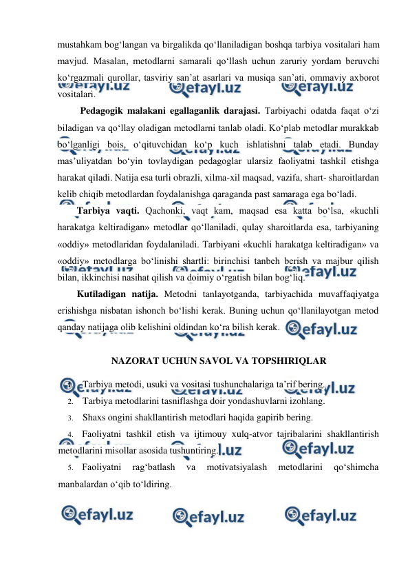  
 
mustahkam bog‘langan va birgalikda qo‘llaniladigan boshqa tarbiya vositalari ham 
mavjud. Masalan, metodlarni samarali qo‘llash uchun zaruriy yordam beruvchi 
ko‘rgazmali qurollar, tasviriy san’at asarlari va musiqa san’ati, ommaviy axborot 
vositalari. 
 
Pedagogik malakani egallaganlik darajasi. Tarbiyachi odatda faqat o‘zi 
biladigan va qo‘llay oladigan metodlarni tanlab oladi. Ko‘plab metodlar murakkab 
bo‘lganligi bois, o‘qituvchidan ko‘p kuch ishlatishni talab etadi. Bunday 
mas’uliyatdan bo‘yin tovlaydigan pedagoglar ularsiz faoliyatni tashkil etishga 
harakat qiladi. Natija esa turli obrazli, xilma-xil maqsad, vazifa, shart- sharoitlardan 
kelib chiqib metodlardan foydalanishga qaraganda past samaraga ega bo‘ladi. 
 
Tarbiya vaqti. Qachonki, vaqt kam, maqsad esa katta bo‘lsa, «kuchli 
harakatga keltiradigan» metodlar qo‘llaniladi, qulay sharoitlarda esa, tarbiyaning 
«oddiy» metodlaridan foydalaniladi. Tarbiyani «kuchli harakatga keltiradigan» va 
«oddiy» metodlarga bo‘linishi shartli: birinchisi tanbeh berish va majbur qilish 
bilan, ikkinchisi nasihat qilish va doimiy o‘rgatish bilan bog‘liq. 
 
Kutiladigan natija. Metodni tanlayotganda, tarbiyachida muvaffaqiyatga 
erishishga nisbatan ishonch bo‘lishi kerak. Buning uchun qo‘llanilayotgan metod 
qanday natijaga olib kelishini oldindan ko‘ra bilish kerak. 
 
NAZORAT UCHUN SAVOL VA TOPSHIRIQLAR 
1. Tarbiya metodi, usuki va vositasi tushunchalariga ta’rif bering. 
2. Tarbiya metodlarini tasniflashga doir yondashuvlarni izohlang. 
3. Shaxs ongini shakllantirish metodlari haqida gapirib bering. 
4. Faoliyatni tashkil etish va ijtimouy xulq-atvor tajribalarini shakllantirish 
metodlarini misollar asosida tushuntiring. 
5. Faoliyatni 
rag‘batlash 
va 
motivatsiyalash 
metodlarini 
qo‘shimcha 
manbalardan o‘qib to‘ldiring. 
 
