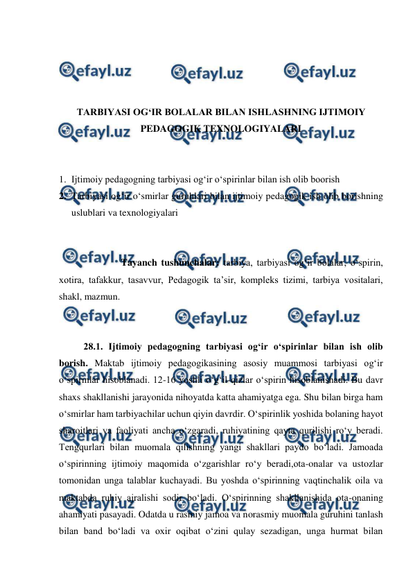  
 
 
 
 
 
TARBIYASI OGʻIR BOLALAR BILAN ISHLASHNING IJTIMOIY 
PEDAGOGIK TEXNOLOGIYALARI 
 
 
1. Ijtimoiy pedagogning tarbiyasi ogʻir oʻspirinlar bilan ish olib boorish 
2. Tarbiyasi ogʻir oʻsmirlar guruhlari bilan ijtimoiy pedagogik ish olib borishning 
uslublari va texnologiyalari 
 
 
 
Tayanch tushunchalar: tarbiya, tarbiyasi og‘ir bolalar, o‘spirin, 
xotira, tafakkur, tasavvur, Pedagogik taʼsir, kompleks tizimi, tarbiya vositalari, 
shakl, mazmun. 
 
 
28.1. Ijtimoiy pedagogning tarbiyasi ogʻir oʻspirinlar bilan ish olib 
borish. Maktab ijtimoiy pedagogikasining asosiy muammosi tarbiyasi ogʻir 
oʻspirinlar hisoblanadi. 12-16 yoshli oʻgʻil-qizlar oʻspirin hisoblanishadi. Bu davr 
shaxs shakllanishi jarayonida nihoyatda katta ahamiyatga ega. Shu bilan birga ham 
oʻsmirlar ham tarbiyachilar uchun qiyin davrdir. Oʻspirinlik yoshida bolaning hayot 
sharoitlari va faoliyati ancha oʻzgaradi, ruhiyatining qayta qurilishi roʻy beradi. 
Tengqurlari bilan muomala qilishning yangi shakllari paydo boʻladi. Jamoada 
oʻspirinning ijtimoiy maqomida oʻzgarishlar roʻy beradi,ota-onalar va ustozlar 
tomonidan unga talablar kuchayadi. Bu yoshda oʻspirinning vaqtinchalik oila va 
maktabda ruhiy ajralishi sodir boʻladi. Oʻspirinning shakllanishida ota-onaning 
ahamiyati pasayadi. Odatda u rasmiy jamoa va norasmiy muomala guruhini tanlash 
bilan band boʻladi va oxir oqibat oʻzini qulay sezadigan, unga hurmat bilan 
