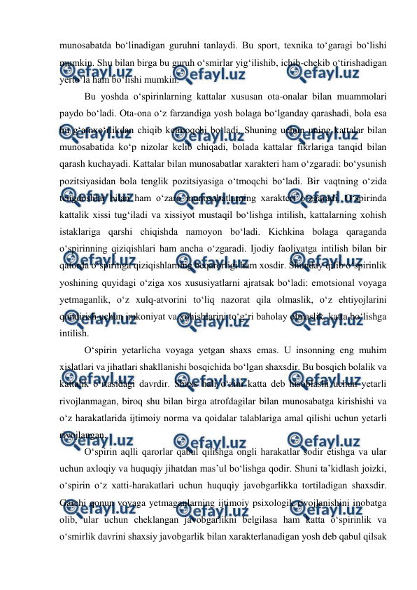  
 
munosabatda boʻlinadigan guruhni tanlaydi. Bu sport, texnika toʻgaragi boʻlishi 
mumkin. Shu bilan birga bu guruh oʻsmirlar yigʻilishib, ichib-chekib oʻtirishadigan 
yertoʻla ham boʻlishi mumkin.  
Bu yoshda oʻspirinlarning kattalar xususan ota-onalar bilan muammolari 
paydo boʻladi. Ota-ona oʻz farzandiga yosh bolaga boʻlganday qarashadi, bola esa 
bu gʻamxoʻrlikdan chiqib ketmoqchi boʻladi. Shuning uchun uning kattalar bilan 
munosabatida koʻp nizolar kelib chiqadi, bolada kattalar fikrlariga tanqid bilan 
qarash kuchayadi. Kattalar bilan munosabatlar xarakteri ham oʻzgaradi: boʻysunish 
pozitsiyasidan bola tenglik pozitsiyasiga oʻtmoqchi boʻladi. Bir vaqtning oʻzida 
tengdoshlar bilan ham oʻzaro munosabatlarning xarakteri oʻzgaradi. Oʻspirinda 
kattalik xissi tugʻiladi va xissiyot mustaqil boʻlishga intilish, kattalarning xohish 
istaklariga qarshi chiqishda namoyon boʻladi. Kichkina bolaga qaraganda 
oʻspirinning qiziqishlari ham ancha oʻzgaradi. Ijodiy faoliyatga intilish bilan bir 
qatorda oʻspiringa qiziqishlarning beqarorligi ham xosdir. Shunday qilib oʻspirinlik 
yoshining quyidagi oʻziga xos xususiyatlarni ajratsak boʻladi: emotsional voyaga 
yetmaganlik, oʻz xulq-atvorini toʻliq nazorat qila olmaslik, oʻz ehtiyojlarini 
qondirish uchun imkoniyat va xohishlarini toʻgʻri baholay olmaslik, katta boʻlishga 
intilish. 
Oʻspirin yetarlicha voyaga yetgan shaxs emas. U insonning eng muhim 
xislatlari va jihatlari shakllanishi bosqichida boʻlgan shaxsdir. Bu bosqich bolalik va 
kattalik oʻrtasidagi davrdir. Shaxs hali oʻzini katta deb hisoblashi uchun yetarli 
rivojlanmagan, biroq shu bilan birga atrofdagilar bilan munosabatga kirishishi va 
oʻz harakatlarida ijtimoiy norma va qoidalar talablariga amal qilishi uchun yetarli 
rivojlangan.  
Oʻspirin aqlli qarorlar qabul qilishga ongli harakatlar sodir etishga va ular 
uchun axloqiy va huquqiy jihatdan masʼul boʻlishga qodir. Shuni taʼkidlash joizki, 
oʻspirin oʻz xatti-harakatlari uchun huquqiy javobgarlikka tortiladigan shaxsdir. 
Garchi qonun voyaga yetmaganlarning ijtimoiy psixologik rivojlanishini inobatga 
olib, ular uchun cheklangan javobgarlikni belgilasa ham katta oʻspirinlik va 
oʻsmirlik davrini shaxsiy javobgarlik bilan xarakterlanadigan yosh deb qabul qilsak 
