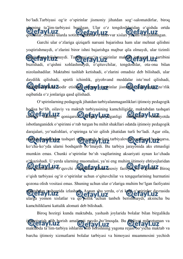  
 
boʻladi.Tarbiyasi ogʻir oʻspirinlar jismoniy jihatdan sogʻ-salomatdirlar, biroq 
ularning taʼlim-tarbiyasi buzilgan. Ular oʻz tengdoshlaridan oʻqishda ortda 
qoladilar, chunki ularda xotira, tafakkur va tasavvur xislari yaxshi rivojlanmagan.  
Garchi ular oʻzlariga qiziqarli narsani bajarishsa ham ular mehnat qilishni 
yoqtirishmaydi, oʻzlarini biror ishni bajarishga majbur qila olmaydi, ular tizimli 
shugʻullana olishmaydi. Tarbiyasi ogʻir oʻspirinlar maktab intizomi va tartibini 
buzishadi, oʻqishni xohlashmaydi, oʻqituvchilar, tengdoshlar, ota-ona bilan 
nizolashadilar. Maktabni tashlab ketishadi, oʻzlarini omadsiz deb bilishadi, ular 
daydilik qilishadi, spirtli ichimlik, giyohvand moddalar isteʼmol qilishadi, 
huquqbuzarliklar sodir etishadi. Aynan oʻspirinlar jismoniy yoki jinsiy zoʻrlik 
oqibatida oʻz jonlariga qasd qilishadi.  
Oʻspirinlarning pedagogik jihatdan tarbiyalanmaganliklari ijtimoiy pedagogik 
hodisa boʻlib, oilaviy va maktab tarbiyasining kamchiligidir, maktabdan tashqari 
tarbiya 
ishining 
qoniqarsiz 
yoʻlga 
qoʻyilganligi 
natijasidir. 
Amaliyotda 
isbotlanganidek oʻspirinni oʻrab turgan bu mihit shakllari odatda ijtimoiy pedagogik 
darajalari, yoʻnalishlari, oʻspiringa taʼsir qilish jihatidan turli boʻladi. Agar oila, 
maktab, maktabdan tashqari muassasada bolani tarbiyalovchi omillarni boshqarsa, 
koʻcha-koʻyda ularni boshqarib boʻlmaydi. Bu tarbiya jarayonida aks etmasligi 
mumkin emas. Chunki oʻspirinlar boʻsh vaqtlarining aksariyati aynan koʻchada 
oʻtkazishadi. U yerda ularning muomalasi, yaʼni eng muhim ijtimoiy ehtiyojlaridan 
biri shakllanadi. Oʻquvchi oʻspirinlar uchun asosiy faoliyat bu oʻqishdir. Biroq 
oʻqish tarbiyasi ogʻir oʻspirinlar uchun oʻqituvchilar va tengqurlarining hurmatini 
qozona olish vositasi emas. Shuning uchun ular oʻzlariga muhim boʻlgan faoliyatni 
maktabdan tashqarida izlashadi. Aynan shu yerda, oʻzi kabi oʻspirinlar davrasida 
ularga yomon xislatlar va qoʻpollik uchun tanbeh berishmaydi, aksincha bu 
kamchiliklarni kattalik alomati deb bilishadi. 
Biroq hozirgi kunda maktabda, yashash joylarida bolalar bilan birgalikda 
ijtimoiy ish olib borish amaliyoti paydo boʻlmoqda. Bu faoliyat mikrotuman va 
maktabda taʼlim-tarbiya ishlarini olib borishning yagona rejasi boʻyicha maktab va 
barcha ijtimoiy xizmatlarni bolalar tarbiyasi va himoyasi muammosini yechish 
