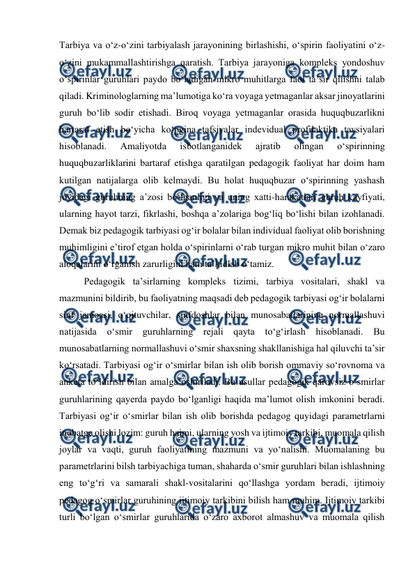  
 
Tarbiya va oʻz-oʻzini tarbiyalash jarayonining birlashishi, oʻspirin faoliyatini oʻz-
oʻzini mukammallashtirishga qaratish. Tarbiya jarayoniga kompleks yondoshuv 
oʻspirinlar guruhlari paydo boʻladigan mikro muhitlarga faol taʼsir qilishni talab 
qiladi. Kriminologlarning maʼlumotiga koʻra voyaga yetmaganlar aksar jinoyatlarini 
guruh boʻlib sodir etishadi. Biroq voyaga yetmaganlar orasida huquqbuzarlikni 
bartaraf etish boʻyicha koʻpgina tafsiyalar indevidual profilaktika tavsiyalari 
hisoblanadi. 
Amaliyotda 
isbotlanganidek 
ajratib 
olingan 
oʻspirinning 
huquqbuzarliklarini bartaraf etishga qaratilgan pedagogik faoliyat har doim ham 
kutilgan natijalarga olib kelmaydi. Bu holat huquqbuzar oʻspirinning yashash 
joyidagi guruhning aʼzosi boʻlganligi va uning xatti-harakatlari guruh kayfiyati, 
ularning hayot tarzi, fikrlashi, boshqa aʼzolariga bogʻliq boʻlishi bilan izohlanadi. 
Demak biz pedagogik tarbiyasi ogʻir bolalar bilan individual faoliyat olib borishning 
muhimligini eʼtirof etgan holda oʻspirinlarni oʻrab turgan mikro muhit bilan oʻzaro 
aloqalarini oʻrganish zarurligini ham taʼkidlab oʻtamiz. 
Pedagogik taʼsirlarning kompleks tizimi, tarbiya vositalari, shakl va 
mazmunini bildirib, bu faoliyatning maqsadi deb pedagogik tarbiyasi ogʻir bolalarni 
sinf jamoasi, oʻqituvchilar, sinfdoshlar bilan munosabatlarining normallashuvi 
natijasida 
oʻsmir 
guruhlarning rejali qayta 
toʻgʻirlash hisoblanadi. Bu 
munosabatlarning normallashuvi oʻsmir shaxsning shakllanishiga hal qiluvchi taʼsir 
koʻrsatadi. Tarbiyasi ogʻir oʻsmirlar bilan ish olib borish ommaviy soʻrovnoma va 
anketa toʻldirish bilan amalga oshiriladi. Bu usullar pedagogik qarovsiz oʻsmirlar 
guruhlarining qayerda paydo boʻlganligi haqida maʼlumot olish imkonini beradi. 
Tarbiyasi ogʻir oʻsmirlar bilan ish olib borishda pedagog quyidagi parametrlarni 
inobatga olishi lozim: guruh hajmi, ularning yosh va ijtimoiy tarkibi, muomala qilish 
joylar va vaqti, guruh faoliyatining mazmuni va yoʻnalishi. Muomalaning bu 
parametrlarini bilsh tarbiyachiga tuman, shaharda oʻsmir guruhlari bilan ishlashning 
eng toʻgʻri va samarali shakl-vositalarini qoʻllashga yordam beradi, ijtimoiy 
pedagog oʻsmirlar guruhining ijtimoiy tarkibini bilish ham muhim. Ijtimoiy tarkibi 
turli boʻlgan oʻsmirlar guruhlarida oʻzaro axborot almashuv va muomala qilish 
