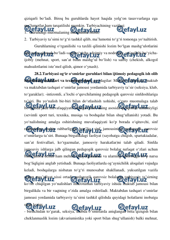  
 
qiziqarli boʻladi. Biroq bu guruhlarda hayot haqida yolgʻon tasavvurlarga ega 
maʼlumotlar ham tarqatilishi mumkin. Tarbiyachining vazifasi: 
1. Guruhdagi muomalaning mazmunini bilish; 
2. Tarbiyaviy taʼsirni toʻgʻri tashkil qilib, maʼlumotni toʻgʻri tomonga yoʻnaltirish. 
Guruhlarning oʻrganilishi va taxlili qilinishi lozim boʻlgan mashgʻulotlarini 
ikki turga ajratsak boʻladi-vaqt boʻyicha –doimiy va nodoimiy, yoʻnalishi boʻyicha-
ijobiy (mehnat, sport, sanʼat bilan mashgʻul boʻlish) va salbiy (chekish, alkogol 
mahsulotlarini isteʼmol qilish, qimor oʻynash). 
28.2.Tarbiyasi ogʻir oʻsmirlar guruhlari bilan ijtimoiy pedagogik ish olib 
borishning uslublari va texnologiyalari. quyidagilar: Maktab yordamida: maktab 
va maktabdan tashqari oʻsmirlar jamoasi yordamida tarbiyaviy taʼsir (seksiya, klub, 
toʻgaraklar); -intizomli, aʼlochi oʻquvchilarning pedagogik qarovsiz sinfdoshlariga 
taʼsiri. Bu yoʻnalish bir-biri bilan doʻstlashish xohishi, oʻzaro muomalaga talab 
boʻlganda juda muvafaqqiyatli amalga oshib, uning asosida qiziqishlar umumiyligi 
(sevimli sport turi, texnika, musiqa va boshqalar bilan shugʻullanish) yotadi. Bu 
yoʻnalishning amalga oshirishning muvafaqqiyati koʻp borada oʻqituvchi, sinf 
rahbarining mohir rahbarligiga bogʻliq, sinf jamoasining pedagogik qarovsiz 
oʻsmirlarga taʼsiri. Bunaqa birgalikdagi faoliyat (sayohatga chiqish, spartakiadalar, 
sanʼat festivallari, koʻrgazmalar, jamoaviy harakatlar)ni talab qiladi. Sinfda 
jamoaviy ishlarga jalb qilingan pedagogik qarovsiz bolalar nafaqat oʻzlari uchun 
balki jamoa uchun ham mehnat qilayotganlarini va ularning ishtirokiga koʻp narsa 
bogʻliqligini anglab yetishadi. Bunaqa faoliyatlarda ogʻaynichilik aloqalari vujudga 
keladi, boshqalarga nisbatan toʻgʻri munosabat shakllanadi, yuksatilgan vazifa 
uchun masʼuliyat xissi ortadi; pedagogik qarovsiz bolalarga tarbiyaviy taʼsirning 
koʻrib chiqilgan yoʻnalishlari mikrotuman tarbiyaviy ishida maktab jamoasi bilan 
birgalikda va bir vaqtning oʻzida amalga oshiriladi. Maktabdan tashqari oʻsmirlar 
jamoasi yordamida tarbiyaviy taʼsirni tashkil qilishda quyidagi holatlarni inobatga 
olish lozim:  
- birinchidan toʻgarak, seksiya, klubda oʻsmirlarda aniqlangan bitta qiziqish bilan 
cheklanmaslik lozim (akvariumistika yoki sport bilan shugʻullanish) balki mehnat, 
