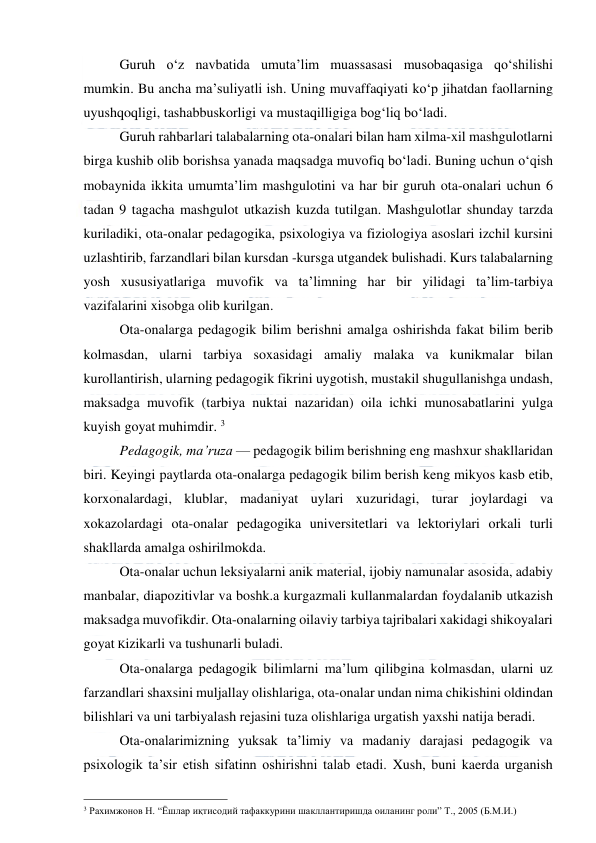  
 
Guruh o‘z navbatida umuta’lim muassasasi musobaqasiga qo‘shilishi 
mumkin. Bu ancha ma’suliyatli ish. Uning muvaffaqiyati ko‘p jihatdan faollarning 
uyushqoqligi, tashabbuskorligi va mustaqilligiga bog‘liq bo‘ladi. 
Guruh rahbarlari talabalarning ota-onalari bilan ham xilma-xil mashgulotlarni 
birga kushib olib borishsa yanada maqsadga muvofiq bo‘ladi. Buning uchun o‘qish 
mobaynida ikkita umumta’lim mashgulotini va har bir guruh ota-onalari uchun 6 
tadan 9 tagacha mashgulot utkazish kuzda tutilgan. Mashgulotlar shunday tarzda 
kuriladiki, ota-onalar pedagogika, psixologiya va fiziologiya asoslari izchil kursini 
uzlashtirib, farzandlari bilan kursdan -kursga utgandek bulishadi. Kurs talabalarning 
yosh xususiyatlariga muvofik va ta’limning har bir yilidagi ta’lim-tarbiya 
vazifalarini xisobga olib kurilgan. 
Ota-onalarga pedagogik bilim berishni amalga oshirishda fakat bilim berib 
kolmasdan, ularni tarbiya soxasidagi amaliy malaka va kunikmalar bilan 
kurollantirish, ularning pedagogik fikrini uygotish, mustakil shugullanishga undash, 
maksadga muvofik (tarbiya nuktai nazaridan) oila ichki munosabatlarini yulga 
kuyish goyat muhimdir. 3 
Pedagogik, ma’ruza — pedagogik bilim berishning eng mashxur shakllaridan 
biri. Keyingi paytlarda ota-onalarga pedagogik bilim berish keng mikyos kasb etib, 
korxonalardagi, klublar, madaniyat uylari xuzuridagi, turar joylardagi va 
xokazolardagi ota-onalar pedagogika universitetlari va lektoriylari orkali turli 
shakllarda amalga oshirilmokda. 
Ota-onalar uchun leksiyalarni anik material, ijobiy namunalar asosida, adabiy 
manbalar, diapozitivlar va boshk.a kurgazmali kullanmalardan foydalanib utkazish 
maksadga muvofikdir. Ota-onalarning oilaviy tarbiya tajribalari xakidagi shikoyalari 
goyat Kizikarli va tushunarli buladi. 
Ota-onalarga pedagogik bilimlarni ma’lum qilibgina kolmasdan, ularni uz 
farzandlari shaxsini muljallay olishlariga, ota-onalar undan nima chikishini oldindan 
bilishlari va uni tarbiyalash rejasini tuza olishlariga urgatish yaxshi natija beradi. 
Ota-onalarimizning yuksak ta’limiy va madaniy darajasi pedagogik va 
psixologik ta’sir etish sifatinn oshirishni talab etadi. Xush, buni kaerda urganish 
                                                 
3 Рахимжонов Н. “Ёшлар иқтисодий тафаккурини шакллантиришда оиланинг роли” Т., 2005 (Б.М.И.) 
 
