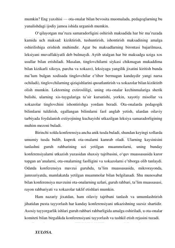  
 
mumkin? Eng yaxshisi — ota-onalar bilan bevosita muomalada, pedagoglarning bu 
yunalishdagi ijodiy jamoa ishida urganish mumkin. 
O‘qilayotgan ma’ruza samaradorligini oshirish maksadida har bir ma’ruzada 
kamida uch maksad: kiziktirish, tushuntirish, ishontirish maksadining amalga 
oshirilishiga erishish muhimdir. Agar bu maksadlarning birontasi bajarilmasa, 
leksiyani muvaffakiyatli deb bulmaydi. Aytib utalgan har bir maksadga uziga xos 
usullar bilan erishiladi. Masalan, tinglovchilarni siykasi chikmagan mukaddima 
bilan kizikarli xikoya, parcha va xokazo), leksiyaga yangilik jixatini kiritish bunda 
ma’lum bulgan xodisada tinglovchilar e’tibor bermagan kandaydir yangi narsa 
ochiladi), tinglovchilarning qiziqishlarini qnoatlantirish va xokazolar bilan kiziktirib 
olish mumkin. Lektorning extirosliligi, uning ota-onalar kechinmalariga sherik 
bulishi, ularning xis-tuygulariga ta’sir kursatishi, yorkin, xayotiy misollar va 
xokazolar tinglovchini ishontirishga yordam beradi. Ota-onalarda pedagogik 
bilimlarni tuldirish, egallangan bilimlarni faol anglab yetish, ulardan oilaviy 
tarbiyada foydalanish extiyojining kuchayishi utkazilgan leksiya samaradorligining 
muhim mezoni buladi. 
Birinchi xolda konferensiya ancha anik tusda buladi, shundan keyingi xollarda 
umumiy tusda bulib, kuprok ota-onalarni kamrab oladi. Ularning kaysinisini 
tanlashni 
guruh 
rahbarining uzi 
yetilgan 
muammolarni, 
uning 
bunday 
konferensiyalarni utkazish yuzasidan shaxsiy tajribasini, o‘quv muassasasida karor 
topgan an’analarni, ota-onalarning faolligini va xokazolarni e’tiborga olib tanlaydi. 
Odatda konferensiya mavzui guruhda, ta’lim muassasasida, mikrorayonda, 
jumxuriyatda, mamlakatda yetilgan muammolar bilan belgilanadi. Shu munosabat 
bilan konferensiya mavzuini ota-onalarning uzlari, guruh rahbari, ta’lim muassasasi, 
rayon rahbariyati va xokazolar taklif etishlari mumkin. 
Ham nazariy jixatdan, ham oilaviy tajribani tanlash va umumlashtirish 
jihatidan puxta tayyorlash har kanday konferensiyani utkazishning suzsiz shartidir. 
Asosiy tayyorgarlik ishlari guruh rahbari rahbarligida amalga oshiriladi, u ota-onalar 
komiteti bilan birgalikda konferensiyani tayyorlash va tashkil etish rejasini tuzadi. 
 
XULOSA. 
