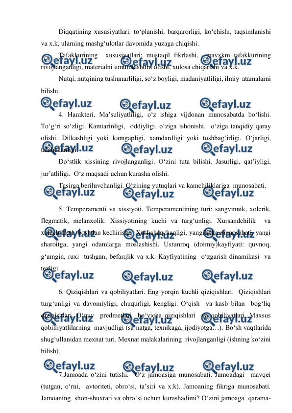  
 
Diqqatining xususiyatlari: to‘planishi, barqarorligi, ko‘chishi, taqsimlanishi 
va x.k, ularning mashg‘ulotlar davomida yuzaga chiqishi. 
Tafakkurining  xususiyatlari; mustaqil fikrlashi,  mavxkm tafakkurining  
rivojlanganligi, materialni umumlashtira olishi, xulosa chiqarishi va x.k. 
Nutqi, nutqining tushunarliligi, so‘z boyligi, madaniyatliligi, ilmiy  atamalarni 
bilishi. 
 
4. Harakteri. Ma’suliyatliligi, o‘z ishiga vijdonan munosabatda bo‘lishi. 
To‘g‘ri so‘zligi. Kamtarinligi,  oddiyligi, o‘ziga ishonishi,  o‘ziga tanqidiy qaray 
olishi. Dilkashligi yoki kamgapligi, xamdardligi yoki toshbag‘irligi. O‘jarligi, 
talabchanligi. 
Do‘stlik xissining rivojlanganligi. O‘zini tuta bilishi. Jasurligi, qat’iyligi,  
jur’atliligi.  O‘z maqsadi uchun kurasha olishi. 
Tasirga beriluvchanligi. O‘zining yutuqlari va kamchiliklariga  munosabati. 
 
5. Temperamenti va xissiyoti. Temperamentining turi: sangvinnik, xolerik, 
flegmatik, melanxolik. Xissiyotining kuchi va turg‘unligi. Xursandchilik  va 
xafachilikni  boshdan kechirishi.  Xushchaqchaqligi, yangilikka munosabati, yangi 
sharoitga, yangi odamlarga moslashishi. Ustunroq (doimiy)kayfiyati: quvnoq, 
g‘amgin, ruxi  tushgan, befarqlik va x.k. Kayfiyatining  o‘zgarish dinamikasi  va 
tezligi. 
 
6. Qiziqishlari va qobiliyatlari. Eng yorqin kuchli qiziqishlari.  Qiziqishlari 
turg‘unligi va davomiyligi, chuqurligi, kengligi. O‘qish  va kasb bilan  bog‘liq 
qiziqishlari. O‘quv  predmetlari  bo‘yicha qiziqishlari  va qobiliyatlari. Maxsus 
qobilliyatlilarning  mavjudligi (sa’natga, texnikaga, ijodiyotga…). Bo‘sh vaqtlarida 
shug‘ullanidan mexnat turi. Mexnat malakalarining  rivojlanganligi (ishning ko‘zini 
bilish). 
 
7.Jamoada o‘zini tutishi.  O‘z jamoasiga munosabati. Jamoadagi  mavqei 
(tutgan, o‘rni,  avtoriteti, obro‘si, ta’siri va x.k). Jamoaning fikriga munosabati. 
Jamoaning  shon-shuxrati va obro‘si uchun kurashadimi? O‘zini jamoaga  qarama-
