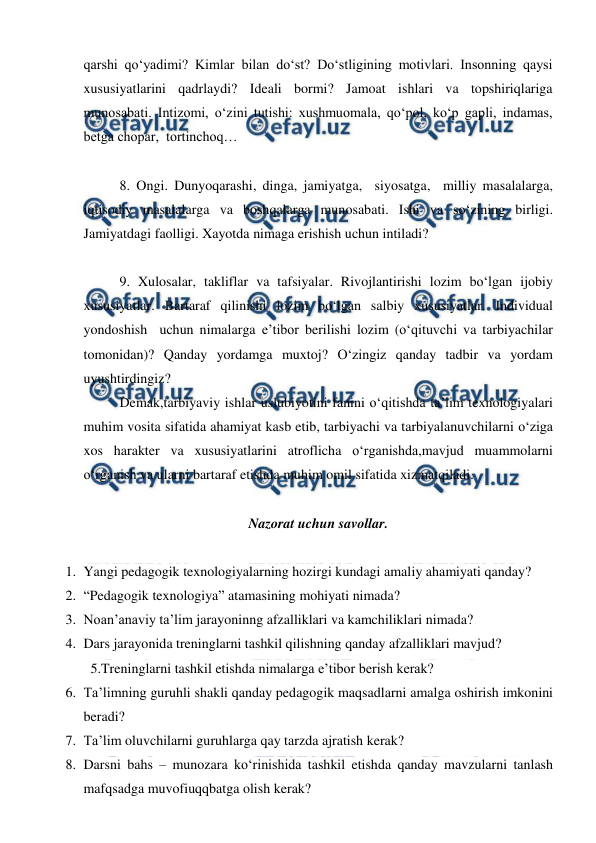  
 
qarshi qo‘yadimi? Kimlar bilan do‘st? Do‘stligining motivlari. Insonning qaysi 
xususiyatlarini qadrlaydi? Ideali bormi? Jamoat ishlari va topshiriqlariga 
munosabati. Intizomi, o‘zini tutishi: xushmuomala, qo‘pol, ko‘p gapli, indamas, 
betga chopar,  tortinchoq… 
 
8. Ongi. Dunyoqarashi, dinga, jamiyatga,  siyosatga,  milliy masalalarga, 
iqtisodiy masalalarga va boshqalarga munosabati. Ishi va so‘zining birligi. 
Jamiyatdagi faolligi. Xayotda nimaga erishish uchun intiladi? 
 
9. Xulosalar, takliflar va tafsiyalar. Rivojlantirishi lozim bo‘lgan ijobiy 
xususiyatlar. Bartaraf qilinishi lozim bo‘lgan salbiy xususiyatlar. Individual 
yondoshish  uchun nimalarga e’tibor berilishi lozim (o‘qituvchi va tarbiyachilar 
tomonidan)? Qanday yordamga muxtoj? O‘zingiz qanday tadbir va yordam 
uyushtirdingiz? 
Demak,tarbiyaviy ishlar uslubiyotini fanini o‘qitishda ta’lim texnologiyalari 
muhim vosita sifatida ahamiyat kasb etib, tarbiyachi va tarbiyalanuvchilarni o‘ziga 
xos harakter va xususiyatlarini atroflicha o‘rganishda,mavjud muammolarni 
o‘rganish va ularni bartaraf etishda muhim omil sifatida xizmatqiladi. 
   
Nazorat uchun savollar. 
 
1. Yangi pedagogik texnologiyalarning hozirgi kundagi amaliy ahamiyati qanday? 
2. “Pedagogik texnologiya” atamasining mohiyati nimada? 
3. Noan’anaviy ta’lim jarayoninng afzalliklari va kamchiliklari nimada? 
4. Dars jarayonida treninglarni tashkil qilishning qanday afzalliklari mavjud? 
  5.Treninglarni tashkil etishda nimalarga e’tibor berish kerak? 
6. Ta’limning guruhli shakli qanday pedagogik maqsadlarni amalga oshirish imkonini 
beradi? 
7. Ta’lim oluvchilarni guruhlarga qay tarzda ajratish kerak? 
8. Darsni bahs – munozara ko‘rinishida tashkil etishda qanday mavzularni tanlash 
mafqsadga muvofiuqqbatga olish kerak? 
 
