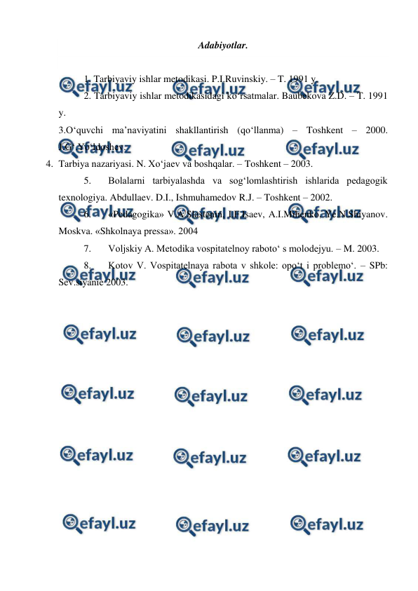  
 
Adabiyotlar. 
 
1. Tarbiyaviy ishlar metodikasi. P.I.Ruvinskiy. – T. 1991 y. 
2. Tarbiyaviy ishlar metodikasidagi ko‘rsatmalar. Baubekova Z.D. – T. 1991 
y. 
3.O‘quvchi ma’naviyatini shakllantirish (qo‘llanma) – Toshkent – 2000. 
J.G‘.Yo‘ldoshev. 
4. Tarbiya nazariyasi. N. Xo‘jaev va boshqalar. – Toshkent – 2003. 
5. 
Bolalarni tarbiyalashda va sog‘lomlashtirish ishlarida pedagogik 
texnologiya. Abdullaev. D.I., Ishmuhamedov R.J. – Toshkent – 2002. 
6. 
«Pedagogika» V.A.Slastenin, I.F.Isaev, A.I.Mihenko, Ye.N.Shiyanov. 
Moskva. «Shkolnaya pressa». 2004 
7. 
Voljskiy A. Metodika vospitatelnoy raboto‘ s molodejyu. – M. 2003. 
8. 
Kotov V. Vospitatelnaya rabota v shkole: opo‘t i problemo‘. – SPb: 
Sev.siyanie 2003. 
 
