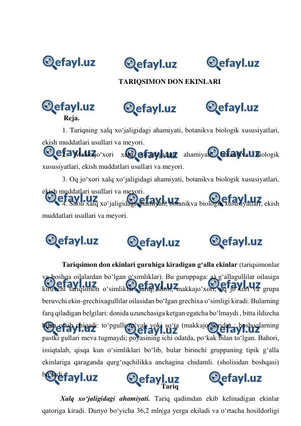  
 
 
 
 
 
TARIQSIMON DON EKINLARI 
 
 
  Reja. 
 1. Tariqning xalq xo‘jaligidagi ahamiyati, botanikva biologik xususiyatlari, 
ekish muddatlari usullari va meyori. 
 2. Makkajo‘xori xalq xo‘jaligidagi ahamiyati, botanikva biologik 
xususiyatlari, ekish muddatlari usullari va meyori. 
 3. Oq jo‘xori xalq xo‘jaligidagi ahamiyati, botanikva biologik xususiyatlari, 
ekish muddatlari usullari va meyori. 
 4. Sholi xalq xo‘jaligidagi ahamiyati, botanikva biologik xususiyatlari, ekish 
muddatlari usullari va meyori. 
 
 
 
 Tariqsimon don ekinlari guruhiga kiradigan g‘alla ekinlar (tariqsimonlar 
va boshqa oilalardan bo‘lgan o‘simliklar). Bu guruppaga: a) g‘allagullilar oilasiga 
kiruvchi tariqsimon o‘simliklar: tariq, sholi, makkajo‘xori, oq jo‘xori va grupa 
beruvchi ekin-grechixagullilar oilasidan bo‘lgan grechixa o‘simligi kiradi. Bularning 
farq qiladigan belgilari: donida uzunchasiga ketgan egatcha bo‘lmaydi , bitta ildizcha 
bilan o‘sib chiqadi: to‘pgulli ro‘vak yoki so‘ta (makkajo‘xorida) ; boshoqlarning 
pastki gullari meva tugmaydi; poyasining ichi odatda, po‘kak bilan to‘lgan. Bahori, 
issiqtalab, qisqa kun o‘simliklari bo‘lib, bular birinchi gruppaning tipik g‘alla 
ekinlariga qaraganda qurg‘oqchilikka anchagina chidamli. (sholisidan boshqasi) 
bo‘ladi. 
Tariq 
Xalq xo‘jaligidagi ahamiyati. Tariq qadimdan ekib kelinadigan ekinlar 
qatoriga kiradi. Dunyo bo‘yicha 36,2 mln|ga yerga ekiladi va o‘rtacha hosildorligi 
