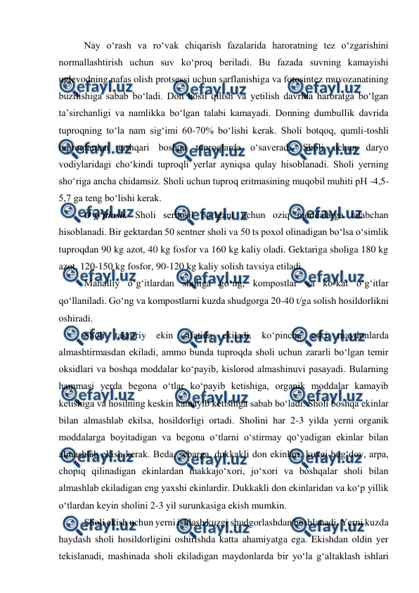  
 
Nay o‘rash va ro‘vak chiqarish fazalarida haroratning tez o‘zgarishini 
normallashtirish uchun suv ko‘proq beriladi. Bu fazada suvning kamayishi 
uglevodning nafas olish protsessi uchun sarflanishiga va fotosintez muvozanatining 
buzilishiga sabab bo‘ladi. Don hosil qilish va yetilish davrida haroratga bo‘lgan 
ta’sirchanligi va namlikka bo‘lgan talabi kamayadi. Donning dumbullik davrida 
tuproqning to‘la nam sig‘imi 60-70% bo‘lishi kerak. Sholi botqoq, qumli-toshli 
tuproqlardan tashqari boshqa tuproqlarda o‘saveradi. Sholi uchun daryo 
vodiylaridagi cho‘kindi tuproqli yerlar ayniqsa qulay hisoblanadi. Sholi yerning 
sho‘riga ancha chidamsiz. Sholi uchun tuproq eritmasining muqobil muhiti pH -4,5-
5,7 ga teng bo‘lishi kerak.  
O‘g‘itlash. Sholi serhosil bo‘lgani uchun oziq moddalarga talabchan 
hisoblanadi. Bir gektardan 50 sentner sholi va 50 ts poxol olinadigan bo‘lsa o‘simlik 
tuproqdan 90 kg azot, 40 kg fosfor va 160 kg kaliy oladi. Gektariga sholiga 180 kg 
azot, 120-150 kg fosfor, 90-120 kg kaliy solish tavsiya etiladi. 
Mahalliy o‘g‘itlardan sholiga go‘ng, kompostlar va ko‘kat o‘g‘itlar 
qo‘llaniladi. Go‘ng va kompostlarni kuzda shudgorga 20-40 tga solish hosildorlikni 
oshiradi.  
Sholi takroriy ekin sifatida ekiladi, ko‘pincha eski maydonlarda 
almashtirmasdan ekiladi, ammo bunda tuproqda sholi uchun zararli bo‘lgan temir 
oksidlari va boshqa moddalar ko‘payib, kislorod almashinuvi pasayadi. Bularning 
hammasi yerda begona o‘tlar ko‘payib ketishiga, organik moddalar kamayib 
ketishiga va hosilning keskin kamayib ketishiga sabab bo‘ladi. Sholi boshqa ekinlar 
bilan almashlab ekilsa, hosildorligi ortadi. Sholini har 2-3 yilda yerni organik 
moddalarga boyitadigan va begona o‘tlarni o‘stirmay qo‘yadigan ekinlar bilan 
almashlab ekish kerak. Beda, sebarga, dukkakli don ekinlari, kuzgi bug‘doy, arpa, 
chopiq qilinadigan ekinlardan makkajo‘xori, jo‘xori va boshqalar sholi bilan 
almashlab ekiladigan eng yaxshi ekinlardir. Dukkakli don ekinlaridan va ko‘p yillik 
o‘tlardan keyin sholini 2-3 yil surunkasiga ekish mumkin. 
Sholi ekish uchun yerni ishlash kuzgi shudgorlashdan boshlanadi. Yerni kuzda 
haydash sholi hosildorligini oshirishda katta ahamiyatga ega. Ekishdan oldin yer 
tekislanadi, mashinada sholi ekiladigan maydonlarda bir yo‘la g‘altaklash ishlari 
