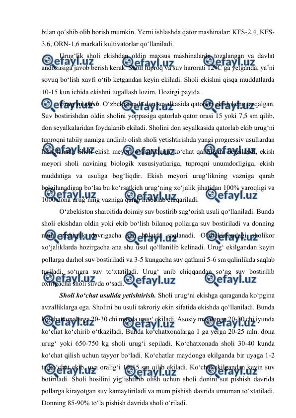  
 
bilan qo‘shib olib borish mumkin. Yerni ishlashda qator mashinalar: KFS-2,4, KFS-
3,6, ORN-1,6 markali kultivatorlar qo‘llaniladi. 
Urug‘lik sholi ekishdan oldin maxsus mashinalarda tozalangan va davlat 
andozasiga javob berish kerak. Sholi tuproq va suv harorati 120 C ga yetganda, ya’ni 
sovuq bo‘lish xavfi o‘tib ketgandan keyin ekiladi. Sholi ekishni qisqa muddatlarda 
10-15 kun ichida ekishni tugallash lozim. Hozirgi paytda  
Urug‘ni ekish. O‘zbekistonda don seyalkasida qatorlab ekish keng tarqalgan. 
Suv bostirishdan oldin sholini yoppasiga qatorlab qator orasi 15 yoki 7,5 sm qilib, 
don seyalkalaridan foydalanib ekiladi. Sholini don seyalkasida qatorlab ekib urug‘ni 
tuproqni tabiiy namiga undirib olish sholi yetishtirishda yangi progressiv usullardan 
hisoblanadi. Sholi ekish meyori o‘simliklarni ko‘chat qalinligini belgilaydi, ekish 
meyori sholi navining biologik xususiyatlariga, tuproqni unumdorligiga, ekish 
muddatiga va usuliga bog‘liqdir. Ekish meyori urug‘likning vazniga qarab 
belgilanadigan bo‘lsa bu ko‘rsatkich urug‘ning xo‘jalik jihatidan 100% yaroqligi va 
1000 dona urug‘ning vazniga qarab hisoblab chiqariladi. 
O‘zbekiston sharoitida doimiy suv bostirib sug‘orish usuli qo‘llaniladi. Bunda 
sholi ekishdan oldin yoki ekib bo‘lish bilanoq pollarga suv bostiriladi va donning 
mum pishiqlik davrigacha shu holatda saqlanadi. O‘zbekistondagi sholikor 
xo‘jaliklarda hozirgacha ana shu usul qo‘llanilib kelinadi. Urug‘ ekilgandan keyin 
pollarga darhol suv bostiriladi va 3-5 kungacha suv qatlami 5-6 sm qalinlikda saqlab 
turiladi, so‘ngra suv to‘xtatiladi. Urug‘ unib chiqqandan so‘ng suv bostirilib 
oxirigacha sholi suvda o‘sadi. 
Sholi ko‘chat usulida yetishtirish. Sholi urug‘ni ekishga qaraganda ko‘pgina 
avzalliklarga ega. Sholini bu usuli takroriy ekin sifatida ekishda qo‘llaniladi. Bunda 
ko‘chatxonalarga 20-30 chi mayda urug‘ ekiladi. Asosiy maydonga 20-30 chi iyunda 
ko‘chat ko‘chirib o‘tkaziladi. Bunda ko‘chatxonalarga 1 ga yerga 20-25 mln. dona 
urug‘ yoki 650-750 kg sholi urug‘i sepiladi. Ko‘chatxonada sholi 30-40 kunda 
ko‘chat qilish uchun tayyor bo‘ladi. Ko‘chatlar maydonga ekilganda bir uyaga 1-2 
ta ko‘chat ekib, uya oralig‘i 10-15 sm qilib ekiladi. Ko‘chat ekilgandan keyin suv 
botiriladi. Sholi hosilini yig‘ishtirib olish uchun sholi donini sut pishish davrida 
pollarga kirayotgan suv kamaytiriladi va mum pishish davrida umuman to‘xtatiladi. 
Donning 85-90% to‘la pishish davrida sholi o‘riladi.  
