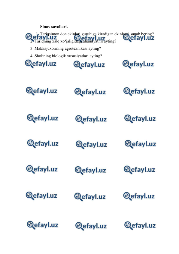  
 
 
Sinov savollari. 
1. Tariqsimon don ekinlari guruhiga kiradigan ekinlarni sanab bering?  
     2. Tariqning xalq xo‘jaligidagi ahamiyatini ayting? 
     3. Makkajuxorining agrotexnikasi ayting? 
     4. Sholining biologik xususiyatlari ayting? 
 
