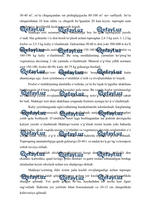  
 
30-40 m3, so‘ta chiqargandan sut pishiqligigacha 80-100 m3 suv sarflaydi. So‘ta 
chiqarishidan 10 kun oldin va chiqarib bo‘lgandan 20 kun keyin, tuproqda nam 
yetishmasa, hosildorlik keskin pasayib ketadi.  
Makkajo‘xori serunum, oziq moddalarga boy bo‘lgan tuproqlarda yaxshi 
o‘sadi. Har gektarda 1 ts don hosili to‘plash uchun tuproqdan 2,4-3 kg azot, 1-1,2 kg 
fosfor va 2,5-3 kg kaliy o‘zlashtiradi. Gektaridan 50-60 ts don yoki 500-600 ts ko‘k 
massa hosili olinganda makkajo‘xori tuproqdan 150-180 kg azot, 60-70 kg fosfor va 
160-190 kg kaliy o‘zlashtiradi. Bu oziq moddalarning yarmidan ko‘prog‘ini 
vegetatsiya davrining 2 chi yarmida o‘zlashtiradi. Mineral o‘g‘itlar yillik normasi 
azot 150-180, fosfor 60-90, kaliy 40-75 kg gektariga beriladi. 
Azot makkajo‘xori o‘sishining dastlabki bosqichlarida ayniqsa katta 
ahamiyatga ega. Azot yetishmasa o‘simliklar o‘sish va rivojlanishdan to‘xtaydi. 
Fosfor o‘simliklarning dastlabki o‘sishida, ya’ni bo‘lajak to‘pgullar shakllana 
boshlaganda (4-6 barg chiqarish fazasida) juda zarur. Bu vaqtda fosfor yetishmasligi 
so‘talarning yaxshi rivojlanmay, don qatorlarining noto‘g‘ri shakllanishiga sabab 
bo‘ladi. Makkajo‘xori doni shakllana-yotganda fosforni ayniqsa ko‘p o‘zlashtiradi. 
Kaliy yetishmaganda uglevodlarning harakatlanishi sekinlashadi, barglarning 
sintezlash faoliyati susayadi, ildiz tizimi zaiflashadi, natijada makkajo‘xori tuplari 
yotib qola boshlaydi. O‘simliklar hosil tuga boshlagandan sut pishish davrigacha 
kaliyni yaxshi o‘zlashtiradi Makkajo‘xorini o‘g‘itlash tizimi kuzda yoki bahorda 
ekishgacha, ekish vaqtida asosiy o‘g‘itlashni va vegetatsiya davrida oziqlanishni o‘z 
ichiga oladi. Asosiy o‘g‘it sifatida kuzda yoki bahorda organik o‘g‘itlar solinadi. 
Tuproqning unumdorligiga qarab gektariga 20-40 t. va undan ko‘p go‘ng va kompost 
solish tavsiya etiladi. 
Dala almashlab ekishda makkajo‘xori kuzgi don ekinlari, dukkakli don 
ekinlari, kartoshka, qand lavlagi, poliz ekinlari va qator oralari ishlanadigan boshqa 
ekinlardan keyin siloslash uchun esa shudgorga ekiladi. 
Makkajo‘xorining ildiz tizimi juda kuchli rivojlanganligi uchun tuproqni 
chuqur haydashni talab qiladi. Shuning uchun yer kuzda 28-30 sm chuqurlikda 
shudgor qilinadi. Yer qotib qolgan bo‘lsa, haydashdan bir necha kun ilgari 
sug‘oriladi. Bahorda yer yetilishi bilan boronalanadi va 10-12 sm chuqurlikda 
kultivatsiya qilinadi. 
