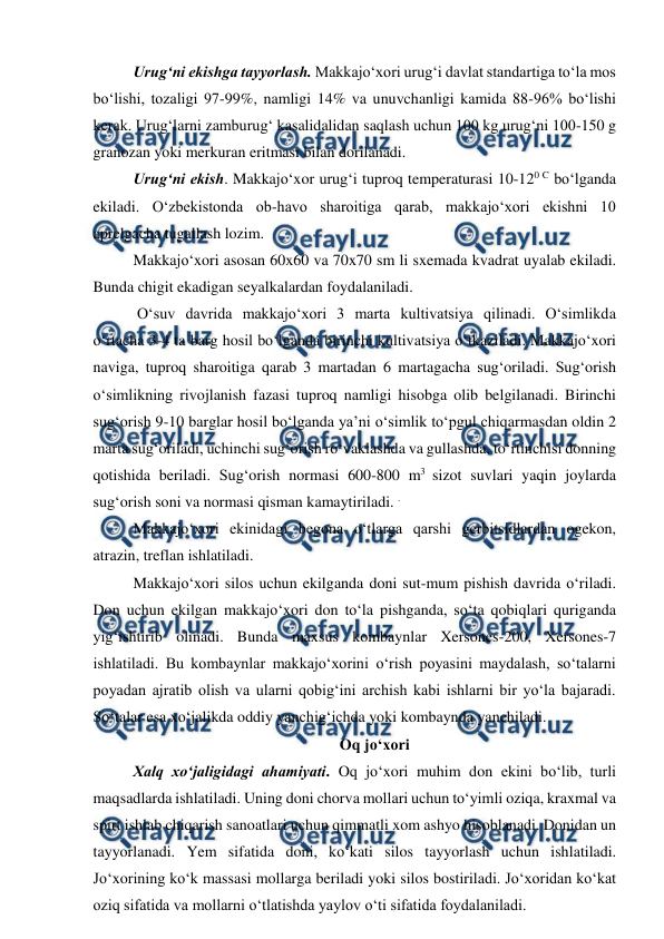  
 
Urug‘ni ekishga tayyorlash. Makkajo‘xori urug‘i davlat standartiga to‘la mos 
bo‘lishi, tozaligi 97-99%, namligi 14% va unuvchanligi kamida 88-96% bo‘lishi 
kerak. Urug‘larni zamburug‘ kasalidalidan saqlash uchun 100 kg urug‘ni 100-150 g 
granozan yoki merkuran eritmasi bilan dorilanadi. 
Urug‘ni ekish. Makkajo‘xor urug‘i tuproq temperaturasi 10-120 C bo‘lganda 
ekiladi. O‘zbekistonda ob-havo sharoitiga qarab, makkajo‘xori ekishni 10 
aprelgacha tugallash lozim. 
Makkajo‘xori asosan 60x60 va 70x70 sm li sxemada kvadrat uyalab ekiladi. 
Bunda chigit ekadigan seyalkalardan foydalaniladi. 
 O‘suv davrida makkajo‘xori 3 marta kultivatsiya qilinadi. O‘simlikda 
o‘rtacha 3-4 ta barg hosil bo‘lganda birinchi kultivatsiya o‘tkaziladi. Makkajo‘xori 
naviga, tuproq sharoitiga qarab 3 martadan 6 martagacha sug‘oriladi. Sug‘orish 
o‘simlikning rivojlanish fazasi tuproq namligi hisobga olib belgilanadi. Birinchi 
sug‘orish 9-10 barglar hosil bo‘lganda ya’ni o‘simlik to‘pgul chiqarmasdan oldin 2 
marta sug‘oriladi, uchinchi sug‘orish ro‘vaklashda va gullashda, to‘rtinchisi donning 
qotishida beriladi. Sug‘orish normasi 600-800 m3 sizot suvlari yaqin joylarda 
sug‘orish soni va normasi qisman kamaytiriladi. . 
Makkajo‘xori ekinidagi begona o‘tlarga qarshi gerbitsidlardan ogekon, 
atrazin, treflan ishlatiladi. 
Makkajo‘xori silos uchun ekilganda doni sut-mum pishish davrida o‘riladi. 
Don uchun ekilgan makkajo‘xori don to‘la pishganda, so‘ta qobiqlari quriganda 
yig‘ishtirib olinadi. Bunda maxsus kombaynlar Xersones-200, Xersones-7 
ishlatiladi. Bu kombaynlar makkajo‘xorini o‘rish poyasini maydalash, so‘talarni 
poyadan ajratib olish va ularni qobig‘ini archish kabi ishlarni bir yo‘la bajaradi. 
So‘talar esa xo‘jalikda oddiy yanchig‘ichda yoki kombaynda yanchiladi. 
Oq jo‘xori 
Xalq xo‘jaligidagi ahamiyati. Oq jo‘xori muhim don ekini bo‘lib, turli 
maqsadlarda ishlatiladi. Uning doni chorva mollari uchun to‘yimli oziqa, kraxmal va 
spirt ishlab chiqarish sanoatlari uchun qimmatli xom ashyo hisoblanadi. Donidan un 
tayyorlanadi. Yem sifatida doni, ko‘kati silos tayyorlash uchun ishlatiladi. 
Jo‘xorining ko‘k massasi mollarga beriladi yoki silos bostiriladi. Jo‘xoridan ko‘kat 
oziq sifatida va mollarni o‘tlatishda yaylov o‘ti sifatida foydalaniladi. 
