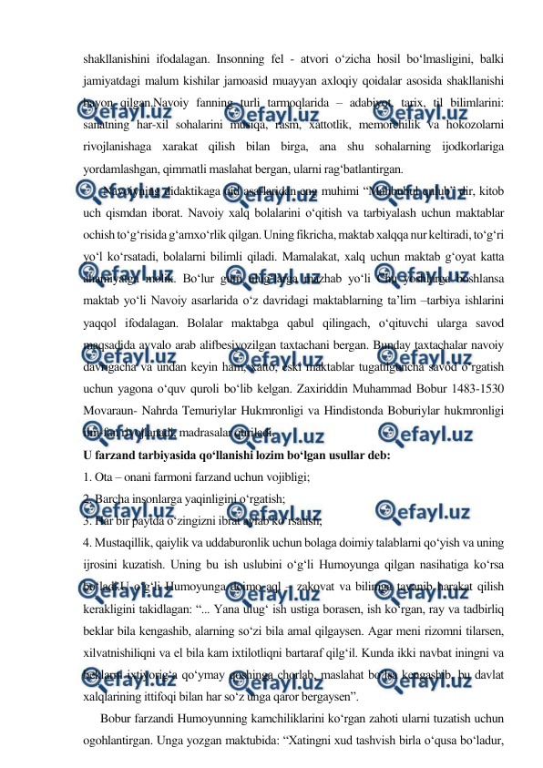  
 
shakllanishini ifodalagan. Insonning fel - atvori o‘zicha hosil bo‘lmasligini, balki 
jamiyatdagi malum kishilar jamoasid muayyan axloqiy qoidalar asosida shakllanishi 
bayon qilgan.Navoiy fanning turli tarmoqlarida – adabiyot, tarix, til bilimlarini: 
sanatning har-xil sohalarini musiqa, rasm, xattotlik, memorchilik va hokozolarni 
rivojlanishaga xarakat qilish bilan birga, ana shu sohalarning ijodkorlariga 
yordamlashgan, qimmatli maslahat bergan, ularni rag‘batlantirgan. 
       Navoiyning didaktikaga oid asarlaridan eng muhimi “Mahbubul qulub” dir, kitob 
uch qismdan iborat. Navoiy xalq bolalarini o‘qitish va tarbiyalash uchun maktablar 
ochish to‘g‘risida g‘amxo‘rlik qilgan. Uning fikricha, maktab xalqqa nur keltiradi, to‘g‘ri 
yo‘l ko‘rsatadi, bolalarni bilimli qiladi. Mamalakat, xalq uchun maktab g‘oyat katta 
ahamiyatga molik. Bo‘lur gum ulug‘larga mazhab yo‘li Chu yoshlarga boshlansa 
maktab yo‘li Navoiy asarlarida o‘z davridagi maktablarning ta’lim –tarbiya ishlarini 
yaqqol ifodalagan. Bolalar maktabga qabul qilingach, o‘qituvchi ularga savod 
maqsadida avvalo arab alifbesiyozilgan taxtachani bergan. Bunday taxtachalar navoiy 
davrigacha va undan keyin ham, xatto, eski maktablar tugatilguncha savod o‘rgatish 
uchun yagona o‘quv quroli bo‘lib kelgan. Zaxiriddin Muhammad Bobur 1483-1530 
Movaraun- Nahrda Temuriylar Hukmronligi va Hindistonda Boburiylar hukmronligi 
ilm-fan rivojlanadi, madrasalar quriladi. 
U farzand tarbiyasida qo‘llanishi lozim bo‘lgan usullar deb: 
1. Ota – onani farmoni farzand uchun vojibligi; 
2. Barcha insonlarga yaqinligini o‘rgatish; 
3. Har bir paytda o‘zingizni ibrat aylab ko‘rsatish; 
4. Mustaqillik, qaiylik va uddaburonlik uchun bolaga doimiy talablarni qo‘yish va uning 
ijrosini kuzatish. Uning bu ish uslubini o‘g‘li Humoyunga qilgan nasihatiga ko‘rsa 
bo‘ladi.U o‘g‘li Humoyunga doimo aql – zakovat va bilimga tayanib harakat qilish 
kerakligini takidlagan: “... Yana ulug‘ ish ustiga borasen, ish ko‘rgan, ray va tadbirliq 
beklar bila kengashib, alarning so‘zi bila amal qilgaysen. Agar meni rizomni tilarsen, 
xilvatnishiliqni va el bila kam ixtilotliqni bartaraf qilg‘il. Kunda ikki navbat iningni va 
beklarni ixtiyorig‘a qo‘ymay qoshinga chorlab, maslahat bo‘lsa kengashib, bu davlat 
xalqlarining ittifoqi bilan har so‘z unga qaror bergaysen”.  
      Bobur farzandi Humoyunning kamchiliklarini ko‘rgan zahoti ularni tuzatish uchun 
ogohlantirgan. Unga yozgan maktubida: “Xatingni xud tashvish birla o‘qusa bo‘ladur, 
