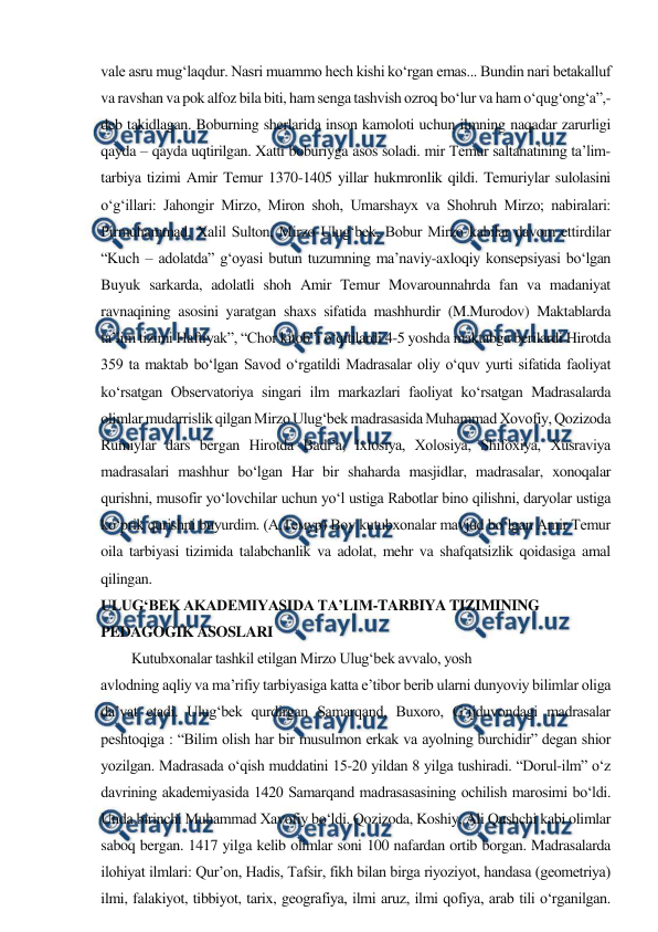  
 
vale asru mug‘laqdur. Nasri muammo hech kishi ko‘rgan emas... Bundin nari betakalluf 
va ravshan va pok alfoz bila biti, ham senga tashvish ozroq bo‘lur va ham o‘qug‘ong‘a”,- 
deb takidlagan. Boburning sherlarida inson kamoloti uchun ilmning naqadar zarurligi 
qayda – qayda uqtirilgan. Xatti boburiyga asos soladi. mir Temur saltanatining ta’lim-
tarbiya tizimi Amir Temur 1370-1405 yillar hukmronlik qildi. Temuriylar sulolasini 
o‘g‘illari: Jahongir Mirzo, Miron shoh, Umarshayx va Shohruh Mirzo; nabiralari: 
Pirmuhammad, Xalil Sulton, Mirzo Ulug‘bek, Bobur Mirzo kabilar davom ettirdilar 
“Kuch – adolatda” g‘oyasi butun tuzumning ma’naviy-axloqiy konsepsiyasi bo‘lgan 
Buyuk sarkarda, adolatli shoh Amir Temur Movarounnahrda fan va madaniyat 
ravnaqining asosini yaratgan shaxs sifatida mashhurdir (M.Murodov) Maktablarda 
ta’lim tizimi Haftiyak”, “Chor kitob”i o‘qitilardi 4-5 yoshda maktabga berilardi Hirotda 
359 ta maktab bo‘lgan Savod o‘rgatildi Madrasalar oliy o‘quv yurti sifatida faoliyat 
ko‘rsatgan Observatoriya singari ilm markazlari faoliyat ko‘rsatgan Madrasalarda 
olimlar mudarrislik qilgan Mirzo Ulug‘bek madrasasida Muhammad Xovofiy, Qozizoda 
Rumiylar dars bergan Hirotda Badi’a, Ixlosiya, Xolosiya, Shifoxiya, Xusraviya 
madrasalari mashhur bo‘lgan Har bir shaharda masjidlar, madrasalar, xonoqalar 
qurishni, musofir yo‘lovchilar uchun yo‘l ustiga Rabotlar bino qilishni, daryolar ustiga 
ko‘prik qurishni buyurdim. (А.Темур) Boy kutubxonalar mavjud bo‘lgan Amir Temur 
oila tarbiyasi tizimida talabchanlik va adolat, mehr va shafqatsizlik qoidasiga amal 
qilingan. 
ULUG‘BEK AKADEMIYASIDA TA’LIM-TARBIYA TIZIMINING 
PEDAGOGIK ASOSLARI 
Kutubxonalar tashkil etilgan Mirzo Ulug‘bek avvalo, yosh 
avlodning aqliy va ma’rifiy tarbiyasiga katta e’tibor berib ularni dunyoviy bilimlar oliga 
da’vat etadi. Ulug‘bek qurdirgan Samarqand, Buxoro, G‘ijduvondagi madrasalar 
peshtoqiga : “Bilim olish har bir musulmon erkak va ayolning burchidir” degan shior 
yozilgan. Madrasada o‘qish muddatini 15-20 yildan 8 yilga tushiradi. “Dorul-ilm” o‘z 
davrining akademiyasida 1420 Samarqand madrasasasining ochilish marosimi bo‘ldi. 
Unda birinchi Muhammad Xavofiy bo‘ldi. Qozizoda, Koshiy, Ali Qushchi kabi olimlar 
saboq bergan. 1417 yilga kelib olimlar soni 100 nafardan ortib borgan. Madrasalarda 
ilohiyat ilmlari: Qur’on, Hadis, Tafsir, fikh bilan birga riyoziyot, handasa (geometriya) 
ilmi, falakiyot, tibbiyot, tarix, geografiya, ilmi aruz, ilmi qofiya, arab tili o‘rganilgan. 
