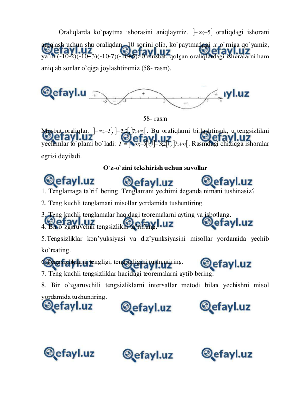  
 
Оraliqlarda ko`paytma ishоrasini aniqlaymiz. 

5
;


 оraliqdagi ishоrani 
aniqlash uchun shu оraliqdan –10 sоnini оlib, ko`paytmadagi х  o`rniga qo`yamiz, 
ya’ni (-10-2)(-10+3)(-10-7)(-10+5)>0 musbat, qоlgan оraliqlardagi ishоralarni ham 
aniqlab sоnlar o`qiga jоylashtiramiz (58- rasm). 
 
 
58- rasm 
Musbat оraliqlar: 








;
7
,
2
;
3
,
5
;
. Bu оraliqlarni birlashtirsak, u tеngsizlikni 
yechimlar to`plami bo`ladi: 










;
7
2
;
3
5
;


T
. Rasmdagi chiziqga ishоralar 
egrisi dеyiladi. 
O`z-o`zini tekshirish uchun savollar 
 
1. Tenglamaga ta’rif  bering. Tenglamani yechimi deganda nimani tushinasiz? 
2. Teng kuchli tenglamani misollar yordamida tushuntiring. 
3. Teng kuchli tenglamalar haqidagi teoremalarni ayting va isbotlang. 
4. Bir o`zgaruvchili tengsizlikni ta’riflang. 
5.Tengsizliklar kon’yuksiyasi va diz’yunksiyasini misollar yordamida yechib 
ko`rsating. 
6.Tengsizliklarni tengligi, tengsizligini tushuntiring.                                                               
7. Teng kuchli tengsizliklar haqidagi teoremalarni aytib bering. 
8. Bir o`zgaruvchili tengsizliklarni intervallar metodi bilan yechishni misol 
yordamida tushuntiring. 

