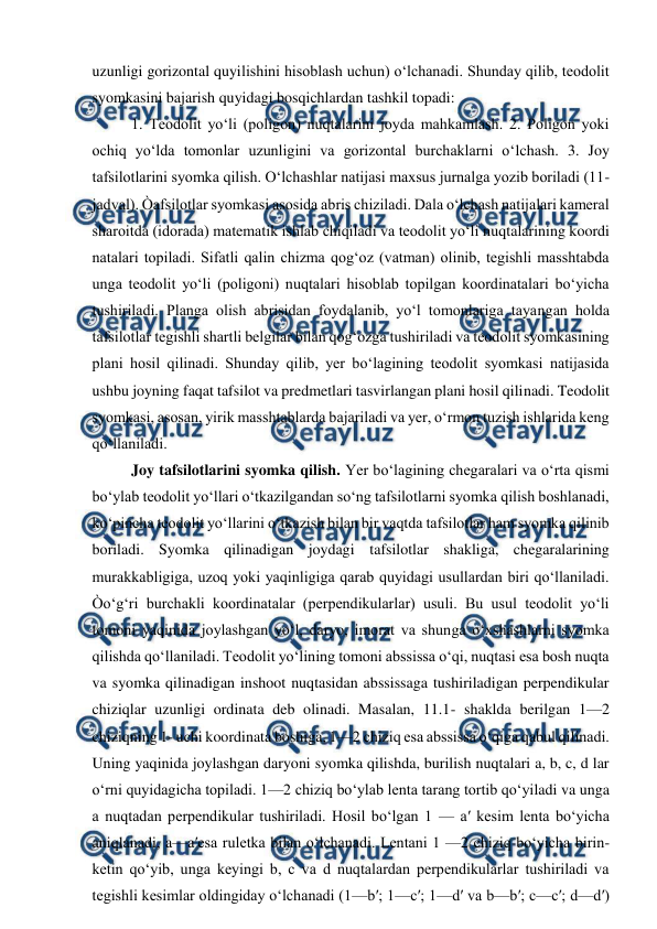  
 
uzunligi gorizontal quyilishini hisoblash uchun) o‘lchanadi. Shunday qilib, teodolit 
syomkasini bajarish quyidagi bosqichlardan tashkil topadi: 
1. Teodolit yo‘li (poligon) nuqtalarini joyda mahkamlash. 2. Poligon yoki 
ochiq yo‘lda tomonlar uzunligini va gorizontal burchaklarni o‘lchash. 3. Joy 
tafsilotlarini syomka qilish. O‘lchashlar natijasi maxsus jurnalga yozib boriladi (11- 
jadval). Òafsilotlar syomkasi asosida abris chiziladi. Dala o‘lchash natijalari kameral 
sharoitda (idorada) matematik ishlab chiqiladi va teodolit yo‘li nuqtalarining koordi 
natalari topiladi. Sifatli qalin chizma qog‘oz (vatman) olinib, tegishli masshtabda 
unga teodolit yo‘li (poligoni) nuqtalari hisoblab topilgan koordinatalari bo‘yicha 
tushiriladi. Planga olish abrisidan foydalanib, yo‘l tomonlariga tayangan holda 
tafsilotlar tegishli shartli belgilar bilan qog‘ozga tushiriladi va teodolit syomkasining 
plani hosil qilinadi. Shunday qilib, yer bo‘lagining teodolit syomkasi natijasida 
ushbu joyning faqat tafsilot va predmetlari tasvirlangan plani hosil qilinadi. Teodolit 
syomkasi, asosan, yirik masshtablarda bajariladi va yer, o‘rmon tuzish ishlarida keng 
qo‘llaniladi. 
Joy tafsilotlarini syomka qilish. Yer bo‘lagining chegaralari va o‘rta qismi 
bo‘ylab teodolit yo‘llari o‘tkazilgandan so‘ng tafsilotlarni syomka qilish boshlanadi, 
ko‘pincha teodolit yo‘llarini o‘tkazish bilan bir vaqtda tafsilotlar ham syomka qilinib 
boriladi. Syomka qilinadigan joydagi tafsilotlar shakliga, chegaralarining 
murakkabligiga, uzoq yoki yaqinligiga qarab quyidagi usullardan biri qo‘llaniladi. 
Òo‘g‘ri burchakli koordinatalar (perpendikularlar) usuli. Bu usul teodolit yo‘li 
tomoni yaqinida joylashgan yo‘l, daryo, imorat va shunga o‘xshashlarni syomka 
qilishda qo‘llaniladi. Teodolit yo‘lining tomoni abssissa o‘qi, nuqtasi esa bosh nuqta 
va syomka qilinadigan inshoot nuqtasidan abssissaga tushiriladigan perpendikular 
chiziqlar uzunligi ordinata deb olinadi. Masalan, 11.1- shaklda berilgan 1—2 
chiziqning 1- uchi koordinata boshiga, 1—2 chiziq esa abssissa o‘qiga qabul qilinadi. 
Uning yaqinida joylashgan daryoni syomka qilishda, burilish nuqtalari a, b, c, d lar 
o‘rni quyidagicha topiladi. 1—2 chiziq bo‘ylab lenta tarang tortib qo‘yiladi va unga 
a nuqtadan perpendikular tushiriladi. Hosil bo‘lgan 1 — a′ kesim lenta bo‘yicha 
aniqlanadi, a—a′esa ruletka bilan o‘lchanadi. Lentani 1 —2 chiziq bo‘yicha birin-
ketin qo‘yib, unga keyingi b, c va d nuqtalardan perpendikularlar tushiriladi va 
tegishli kesimlar oldingiday o‘lchanadi (1—b′; 1—c′; 1—d′ va b—b′; c—c′; d—d′) 
