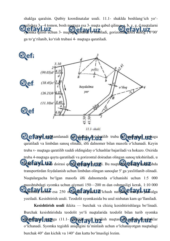  
 
shaklga qaralsin. Qutbiy koordinatalar usuli. 11.1- shaklda boshlang‘ich yo‘- 
nalishga 3—4 tomon, bosh nuqtaga esa 3- nuqta qabul qilinsa, a, b, v, g, d nuqtalarni 
syomka qilish uchun 3- nuqtaga teodolit o‘rnatiladi, gorizontal doira sanog‘i 0°00′ 
ga to‘g‘rilanib, ko‘rish trubasi 4- nuqtaga qaratiladi. 
 
Limb mahkamlanadi va alidada bo‘shatilib truba b- nuqtadagi reykaga 
qaratiladi va limbdan sanoq olinadi, iðli dalnomer bilan masofa o‘lchanadi. Keyin 
truba v- nuqtaga qaratilib xuddi oldingiday o‘lchashlar bajariladi va hokazo. Oxirida 
truba 4-nuqtaga qayta qaratiladi va gorizontal doiradan olingan sanoq tekshiriladi, u 
0°00′ bo‘lsa, limb doirasi qo‘zg‘almagan bo‘ladi. Bu nuqtalarni planga tushirishda 
transportirdan foydalanish uchun limbdan olingan sanoqlar 5′ ga yaxlitlanib olinadi. 
Nuqtalargacha bo‘lgan masofa iðli dalnomerda o‘lchanishi uchun 1:5 000 
masshtabdagi syomka uchun qiymati 150—200 m dan oshmasligi kerak, 1:10 000 
masshtab uchun esa 250 m gacha olinadi. O‘lchash natijalari maxsus jadvalga 
yoziladi. Kesishtirish usuli. Teodolit syomkasida bu usul nisbatan kam qo‘llaniladi. 
Kesishtirish usuli ikkita — burchak va chiziq kesishtirishlarga bo‘linadi. 
Burchak kesishtirishda teodolit yo‘li nuqtalarida teodolit bilan turib syomka 
qilinadigan nuqtaga (11.1- shaklda yo‘l burilish nuqtasi B) qarab burchaklar 
o‘lchanadi. Syomka tegishli aniqligini ta’minlash uchun o‘lchanayotgan nuqtadagi 
burchak 40° dan kichik va 140° dan katta bo‘lmasligi lozim. 
