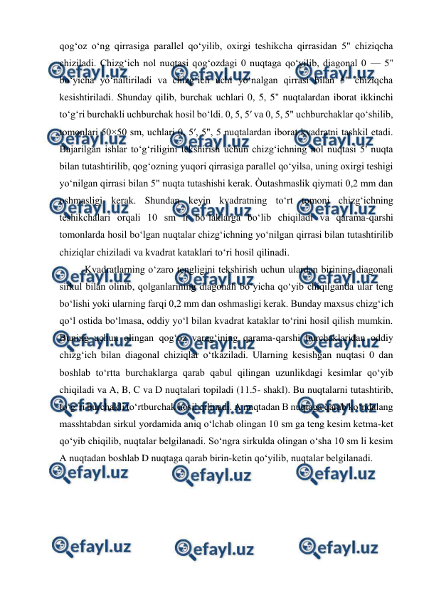  
 
qog‘oz o‘ng qirrasiga parallel qo‘yilib, oxirgi teshikcha qirrasidan 5" chiziqcha 
chiziladi. Chizg‘ich nol nuqtasi qog‘ozdagi 0 nuqtaga qo‘yilib, diagonal 0 — 5" 
bo‘yicha yo‘naltiriladi va chizg‘ich uchi yo‘nalgan qirrasi bilan 5" chiziqcha 
kesishtiriladi. Shunday qilib, burchak uchlari 0, 5, 5" nuqtalardan iborat ikkinchi 
to‘g‘ri burchakli uchburchak hosil bo‘ldi. 0, 5, 5′ va 0, 5, 5" uchburchaklar qo‘shilib, 
tomonlari 50×50 sm, uchlari 0, 5′, 5", 5 nuqtalardan iborat kvadratni tashkil etadi. 
Bajarilgan ishlar to‘g‘riligini tekshirish uchun chizg‘ichning nol nuqtasi 5′ nuqta 
bilan tutashtirilib, qog‘ozning yuqori qirrasiga parallel qo‘yilsa, uning oxirgi teshigi 
yo‘nilgan qirrasi bilan 5" nuqta tutashishi kerak. Òutashmaslik qiymati 0,2 mm dan 
oshmasligi kerak. Shundan keyin kvadratning to‘rt tomoni chizg‘ichning 
teshikchalari orqali 10 sm li bo‘laklarga bo‘lib chiqiladi va qarama-qarshi 
tomonlarda hosil bo‘lgan nuqtalar chizg‘ichning yo‘nilgan qirrasi bilan tutashtirilib 
chiziqlar chiziladi va kvadrat kataklari to‘ri hosil qilinadi. 
Kvadratlarning o‘zaro tengligini tekshirish uchun ulardan birining diagonali 
sirkul bilan olinib, qolganlarining diagonali bo‘yicha qo‘yib chiqilganda ular teng 
bo‘lishi yoki ularning farqi 0,2 mm dan oshmasligi kerak. Bunday maxsus chizg‘ich 
qo‘l ostida bo‘lmasa, oddiy yo‘l bilan kvadrat kataklar to‘rini hosil qilish mumkin. 
Buning uchun olingan qog‘oz varag‘ining qarama-qarshi burchaklaridan oddiy 
chizg‘ich bilan diagonal chiziqlar o‘tkaziladi. Ularning kesishgan nuqtasi 0 dan 
boshlab to‘rtta burchaklarga qarab qabul qilingan uzunlikdagi kesimlar qo‘yib 
chiqiladi va A, B, C va D nuqtalari topiladi (11.5- shakl). Bu nuqtalarni tutashtirib, 
to‘g‘ri burchakli to‘rtburchak hosil qilinadi. A nuqtadan B nuqtaga qarab ko‘ndalang 
masshtabdan sirkul yordamida aniq o‘lchab olingan 10 sm ga teng kesim ketma-ket 
qo‘yib chiqilib, nuqtalar belgilanadi. So‘ngra sirkulda olingan o‘sha 10 sm li kesim 
A nuqtadan boshlab D nuqtaga qarab birin-ketin qo‘yilib, nuqtalar belgilanadi.  
 

