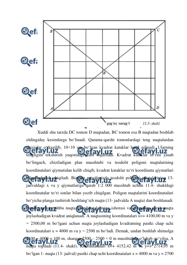 
 
 
Xuddi shu tarzda DC tomon D nuqtadan, BC tomon esa B nuqtadan boshlab 
oldingiday kesimlarga bo‘linadi. Qarama-qarshi tomonlardagi teng nuqtalardan 
chiziqlar o‘tkazilib, 10×10 sm bo‘lgan kvadrat kataklar hosil qilinadi. Ularning 
tengligini tekshirish yuqoridagi kabi bajariladi. Kvadrat kataklar to‘rini yasab 
bo‘lingach, chiziladigan plan masshtabi va teodolit poligoni nuqtalarining 
koordinatalari qiymatidan kelib chiqib, kvadrat kataklar to‘ri koordinata qiymatlari 
bilan belgilab chiqiladi. Bizning misolimizda teodolit poligoni nuqtalarining 13- 
jadvaldagi x va y qiymatlariga qarab 1:2 000 masshtab uchun 11.4- shakldagi 
koordinatalar to‘ri sonlar bilan yozib chiqilgan. Poligon nuqtalarini koordinatalari 
bo‘yicha planga tushirish boshlang‘ich nuqta (13- jadvalda A nuqta) dan boshlanadi. 
Buning uchun ushbu nuqta koordinatalarining ishorasi va qiymatiga qarab nuqta 
joylashadigan kvadrat aniqlanadi. A nuqtasining koordinatalari x=+ 4100,00 m va y 
= 2500,00 m bo‘lgani uchun nuqta joylashadigan kvadratning pastki chap uchi 
koordinatalari x = 4000 m va y = 2500 m bo‘ladi. Demak, undan boshlab shimolga 
4100 – 4000 = 100 m, sharqqa 2500 – 2500 = 0 m masshtabda o‘lchab qo‘yilsa, A 
nuqta topiladi (11.4- shakl). Koordinatalari x=+ 4152,42 m va y=+ 2714,95 m 
bo‘lgan 1- nuqta (13- jadval) pastki chap uchi koordinatalari x = 4000 m va y = 2700 
