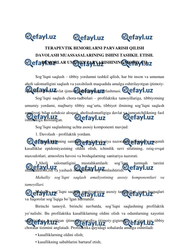  
 
 
 
 
 
TERAPEVTIK BEMORLARNI PARVARISH QILISH 
DAVOLASH MUASSASALARINING ISHINI TASHKIL ETISH. 
BEMORLAR UMUMIY PARVARISHINING MOHIYATI 
 
Sog’liqni saqlash – tibbiy yordamni tashkil qilish, har bir inson va umuman 
aholi salomatligini saqlash va yaxshilash maqsadida amalga oshirilayotgan ijtimoiy-
iqtisodiy, tibbiy, davlat ijimoiy tadbirlarining birlashmasi. 
Sog’liqni saqlash chora-tadbirlari - profilaktika tamoyillariga, tibbiyotning 
umumiy yordami, majburiy tibbiy sug’urta, tibbiyot ilmining sog’liqni saqlash 
amaliyoti bilan uzluksiz aloqasi, aholisalomatligiga davlat va jamoatchilikning faol 
ishtirokiga asoslangan. 
Sog’liqni saqlashning uchta asosiy komponеnti mavjud: 
1. Davolash - profilaktik yordam. 
2. Rеspublikaning sanitariya-еpidеmiologiya nazoratini ta'minlash: yuqumli 
kasalliklar epidеmiyasining oldini olish, ichimlik suvi sifatining, oziq-ovqat 
maxsulotlari, atmosfеra havosi va boshqalarning sanitariya nazorati. 
3.Aholi 
salomatligini 
mustahkamlash: 
sog’lom 
turmush 
tarzini 
shakllantirish,ish va yashash sharoitlarini sog’lomlashtirish. 
Mahalliy sog’liqni saqlash amaliyotining asosiy komponеntlari va 
tamoyillari. 
Mahalliy sog’liqni saqlash amaliyotining asosiy tamoyillari inson huquqlari 
va fuqorolar sog’liqiga bo’lgan hurmatdir. 
Birinchi tamoyil, birinchi navbatda, sog’liqni saqlashning profilaktik 
yo’nalishi. Bu profilaktika kasalliklarning oldini olish va odamlarning xayotini 
uzaytirishga qaratilgan ijtimoiy-iqtisodiy, ijtimoiy-gigiеnik va o’ziga xos tibbiy 
choralar tizimini anglatadi. Profilaktika quyidagi sohalarda amalga oshiriladi: 
• kasalliklarning oldini olish; 
• kasallikning sabablarini bartaraf etish; 
