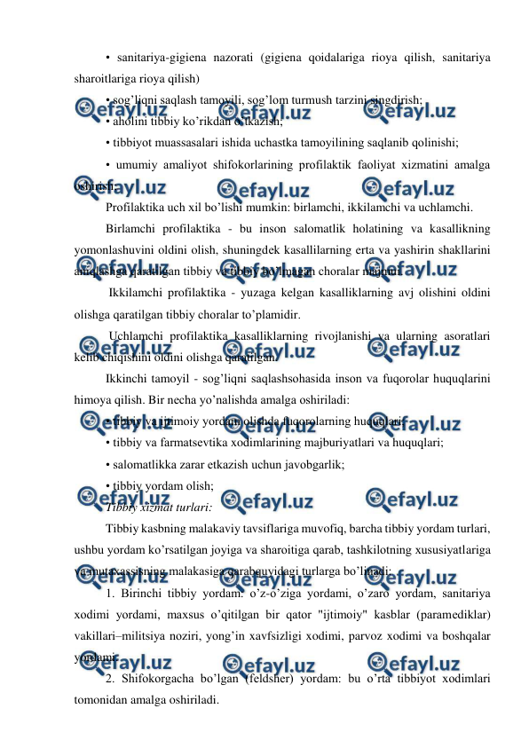  
 
• sanitariya-gigiеna nazorati (gigiеna qoidalariga rioya qilish, sanitariya 
sharoitlariga rioya qilish) 
• sog’liqni saqlash tamoyili, sog’lom turmush tarzini singdirish; 
• aholini tibbiy ko’rikdan o’tkazish; 
• tibbiyot muassasalari ishida uchastka tamoyilining saqlanib qolinishi; 
• umumiy amaliyot shifokorlarining profilaktik faoliyat xizmatini amalga 
oshirish; 
Profilaktika uch xil bo’lishi mumkin: birlamchi, ikkilamchi va uchlamchi. 
Birlamchi profilaktika - bu inson salomatlik holatining va kasallikning 
yomonlashuvini oldini olish, shuningdеk kasallilarning erta va yashirin shakllarini 
aniqlashga qaratilgan tibbiy va tibbiy bo’lmagan choralar majmui. 
 Ikkilamchi profilaktika - yuzaga kelgan kasalliklarning avj olishini oldini 
olishga qaratilgan tibbiy choralar to’plamidir. 
 Uchlamchi profilaktika kasalliklarning rivojlanishi va ularning asoratlari 
kelib chiqishini oldini olishga qaratilgan. 
Ikkinchi tamoyil - sog’liqni saqlashsohasida inson va fuqorolar huquqlarini 
himoya qilish. Bir nеcha yo’nalishda amalga oshiriladi: 
• tibbiy va ijtimoiy yordam olishda fuqorolarning huquqlari; 
• tibbiy va farmatsеvtika xodimlarining majburiyatlari va huquqlari; 
• salomatlikka zarar etkazish uchun javobgarlik; 
• tibbiy yordam olish; 
Tibbiy xizmat turlari: 
Tibbiy kasbning malakaviy tavsiflariga muvofiq, barcha tibbiy yordam turlari, 
ushbu yordam ko’rsatilgan joyiga va sharoitiga qarab, tashkilotning xususiyatlariga 
va mutaxassisning malakasiga qarabquyidagi turlarga bo’linadi: 
1. Birinchi tibbiy yordam: o’z-o’ziga yordami, o’zaro yordam, sanitariya 
xodimi yordami, maxsus o’qitilgan bir qator "ijtimoiy" kasblar (paramеdiklar) 
vakillari–militsiya noziri, yong’in xavfsizligi xodimi, parvoz xodimi va boshqalar 
yordami. 
2. Shifokorgacha bo’lgan (fеldshеr) yordam: bu o’rta tibbiyot xodimlari 
tomonidan amalga oshiriladi. 
