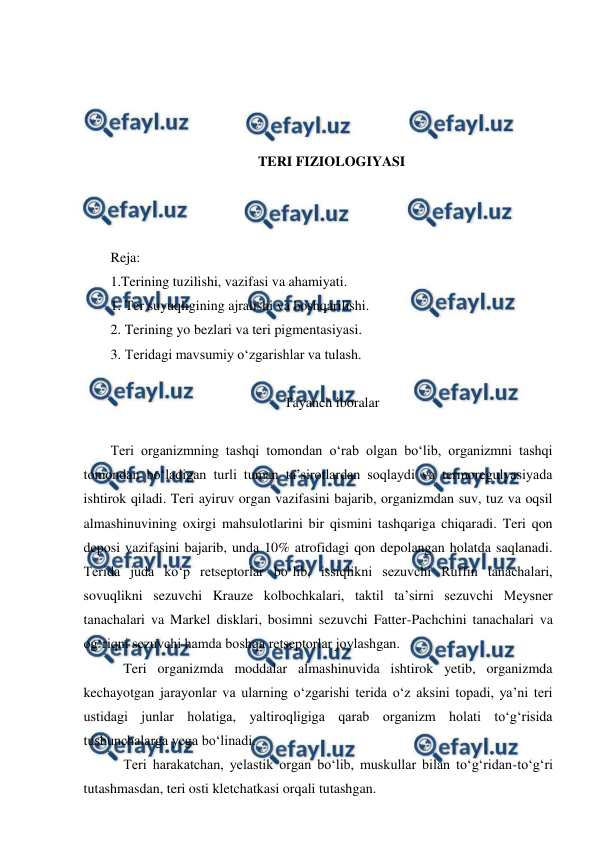  
 
 
 
 
 
TERI FIZIOLOGIYASI 
 
 
 
Reja: 
1.Terining tuzilishi, vazifasi va ahamiyati. 
1. Ter suyuqligining ajralishi va boshqarilishi. 
2. Terining yo bezlari va teri pigmentasiyasi. 
3. Teridagi mavsumiy o‘zgarishlar va tulash. 
 
Tayanch iboralar 
 
Teri organizmning tashqi tomondan o‘rab olgan bo‘lib, organizmni tashqi 
tomondan bo‘ladigan turli tuman ta’sirotlardan soqlaydi va termoregulyasiyada 
ishtirok qiladi. Teri ayiruv organ vazifasini bajarib, organizmdan suv, tuz va oqsil 
almashinuvining oxirgi mahsulotlarini bir qismini tashqariga chiqaradi. Teri qon 
deposi vazifasini bajarib, unda 10% atrofidagi qon depolangan holatda saqlanadi. 
Terida juda ko‘p retseptorlar bo‘lib, issiqlikni sezuvchi Ruffin tanachalari, 
sovuqlikni sezuvchi Krauze kolbochkalari, taktil ta’sirni sezuvchi Meysner 
tanachalari va Markel disklari, bosimni sezuvchi Fatter-Pachchini tanachalari va 
og‘riqni sezuvchi hamda boshqa retseptorlar joylashgan. 
 Teri organizmda moddalar almashinuvida ishtirok yetib, organizmda 
kechayotgan jarayonlar va ularning o‘zgarishi terida o‘z aksini topadi, ya’ni teri 
ustidagi junlar holatiga, yaltiroqligiga qarab organizm holati to‘g‘risida 
tushunchalarga yega bo‘linadi. 
 Teri harakatchan, yelastik organ bo‘lib, muskullar bilan to‘g‘ridan-to‘g‘ri 
tutashmasdan, teri osti kletchatkasi orqali tutashgan. 
