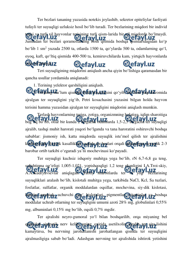  
 
 Ter bezlari tananing yuzasida notekis joylashib, sekretor epiteliylar faoliyati 
tufayli ter suyuqligi uzluksiz hosil bo‘lib turadi. Ter bezlarining miqdori bir individ 
terisi va turli xil hayvonlar terisining turli qism-larida bir xil miqdorda bo‘lmaydi. 
Jumladan ter bezlari qoramollarning bosh qismida boshqa qismlaridagidan ko‘p 
bo‘lib 1 sm2 yuzada 2500 ta, otlarda 1500 ta, qo‘ylarda 500 ta, odamlarning qo‘l, 
oyoq, kaft, qo‘ltiq qismida 400-500 ta, kemiruvchilarda kam, yirtqich hayvonlarda 
yesa bo‘lmaydi. 
 Teri suyuqligining miqdorini aniqlash ancha qiyin bo‘lishiga qaramasdan bir 
qancha usullar yordamida aniqlanadi: 
1. Terining yelektor qarshiligini aniqlash. 
2. Terining ma’lum qismiga Petri kosachasini qo‘yib, ma’lum vaqt davomida 
ajralgan ter suyuqligini yig‘ib, Petri kosachasini yuzasini bilgan holda hayvon 
terisini hamma yuzasidan ajralgan ter suyuqligini miqdorini aniqlash mumkin. 
 Terlash hayvonlarning turiga, zotiga, organizmning holatiga, iqlim sharoitiga 
bog‘liq bo‘lib, otlar bir kunda 2 litrgacha odamlarda 1,5-2,5 litrgacha ter suyuqligi 
ajralib, tashqi muhit harorati yuqori bo‘lganda va tana haroratini oshiruvchi boshqa 
sabablar: jismoniy ish, katta miqdorda suyuqlik iste’mol qilish ter ajralishini 
kuchaytiradi. Buyrak kasalliklari vaqtida ter bezlari orqali ajraladigan suyuqlik 2-3 
barobar ortib tarkibi o‘zgaradi ya’ni mochevinasi ko‘payadi. 
 Ter suyuqligi kuchsiz ishqoriy muhitga yega bo‘lib, rN 6,7-6,8 ga teng, 
solishtirma og‘irligi 1,005-1,021, yopishqoqligi 1,2 teng ekanligini I.A.Troi-skiy, 
A.A.Kudryavsevlar aniqlagan. Tabiiy sharoitlarda ter va yog‘ bezlarining 
suyuqliklari aralash bo‘lib, kislotali muhitga yega, tarkibida NaCl, Kcl, Sa tuzlari, 
fosfatlar, sulfatlar, organik moddalardan oqsillar, mochevina, siy-dik kislotasi, 
kreatin, ammiak, uchuvchi yog‘ kislotalari, pigmentlar, vitaminlar va boshqa 
moddalar uchrab otlarning ter suyuqligini umumi azoti 28% mg, globulinlari 0,55% 
mg, albuminlari 0,15% mg bo‘lib, oqsili 0,7% mgdir. 
 Ter ajralishi neyro-gumoral yo‘l bilan boshqarilib, orqa miyaning bel 
qismidan simpatik nerv kelib, uning oxirida asetilxolin ajralib ter ajra-lishini 
kamaytirsa, bu nervning jarohatlanishi jarohatlangan qismda ter suyuqligini 
ajralmasligiga sabab bo‘ladi. Adashgan nervning ter ajralishida ishtirok yetishini 
