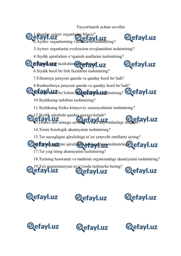  
 
 
Tayyorlanish uchun savollar 
1.Qanday ayiruv organlarini bilasiz? 
2.Ayiruv organlarining vazifalarini tushintiring? 
3.Ayiruv organlarini evolyusion rivojlanishini tushintiring? 
4.Siydik ajiralishini o‘rganish usullarini tushintiring? 
5.Buyrakning tuzilishini tushintiring? 
6.Siydik hosil bo‘lish fazalarini tushintiring? 
7.Filtratsiya jarayoni qaerda va qanday hosil bo‘ladi? 
8.Reabsorbsiya jarayoni qaerda va qanday hosil bo‘ladi? 
9.Siydik hosil bo‘lishini boshqarilishini tushintiring? 
10.Siydikning tarkibini tushintiring? 
11.Siydikning fiziko-kimyoviy xususiyatlarini tushintiring? 
12.Siydik ajiralishi qanday yuzaga keladi? 
13.Diurez deb nimaga aytiladi va turli hayvonlardagi miqdori? 
14.Terini fiziologik ahamiyatini tushintiring? 
15.Ter suyuqligini ajiralishiga ta’sir yetuvchi omillarni ayting? 
16.Ter suyuqligini ajiralishini boshqariliini tushintiring? 
17.Ter yog‘ining ahamiyatini tushintiring? 
18.Terining haroratini va muhitini organizmdagi ahamiyatini tushintiring? 
19.Teri pigmentasiyasi to‘g‘risida tushincha bering? 
 
