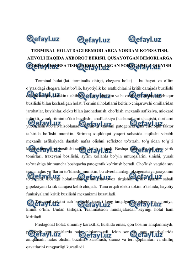  
 
 
 
 
 
TERMINAL HOLATDAGI BEMORLARGA YORDAM KO’RSATISH, 
AHVOLI HAQIDA AXBOROT BERISH. QUSAYOTGAN BEMORLARGA 
YORDAM KO’RSATISH. JAROHATLANGAN SOHAGA MUZ QO’YISH 
 
Terminal holat (lat. terminalis ohirgi, chegara holat) – bu hayot va o’lim 
o’rtasidagi chegara holat bo’lib, hayotiylik ko’rsatkichlarini kritik darajada buzilishi 
qon bosimining keskin tushib ketishi, metobolizm va havo almashinishining chuqur 
buzilishi bilan kechadigan holat. Terminal holatlarni keltirib chiqaruvchi omillaridan 
jarohatlar, kuyishlar, elektr bilan jarohatlanish, cho’kish, mexanik asfiksiya, miokard 
infarkti, yurak ritmini o’tkir buzilishi, anafilaksiya (hashoratlarni chaqishi, dorilarni 
yuborilishi) bo’lib hisoblanadi. Yurak to’xtashini patogenezi bitta etiologik faktor 
ta’sirida bo’lishi mumkin. Sirtmoq xiqildoqni yuqori sohasida siqilishi sababli 
mexanik asfiksiyada dastlab nafas olishni reflektor to’xtashi to’g’ridan to’g’ri 
karotid sinuslarni bosilishi sababli kelib chiqadi. Boshqa holatlarda bo’yinni yirik 
tomirlari, traxeyani bosilishi, ayrim xollarda bo’yin umurqalarini sinishi, yurak 
to’xtashiga bir muncha boshqacha patogentik ko’rinish beradi. Cho’kish vaqtida suv 
tezda nafas yo’llarini to’ldirishi mumkin, bu alveolalardagi oksigenatsiya jarayonini 
to’xtatadi. Boshqa holatlardagi o’limlarda ovoz tirqishini kritik spazmi sabali 
gipoksiyani kritik darajasi kelib chiqadi.  Tana orqali elektr tokini o’tishida, hayotiy 
funksiyalarni kritik buzilishi mexanizmi kuzatiladi.  
Terminal xolatni uch bosqichli tasnifi keng tarqalgan: predagoniya, agoniya, 
klinik o’lim. Undan tashqari, reanimatsion muolajalardan keyingi holat ham 
kiritiladi.  
Predagonal holat: umumiy karaxtlik, hushida emas, qon bosimi aniqlanmaydi, 
pereferik qon tomirlarda puls aniqlanmaydi, lekin son va uyqu arteriyalarida 
aniqlanadi; nafas olishni buzilishi xansirash, sianoz va teri qoplamlari va shilliq 
qavatlarini rangparligi kuzatiladi.  
