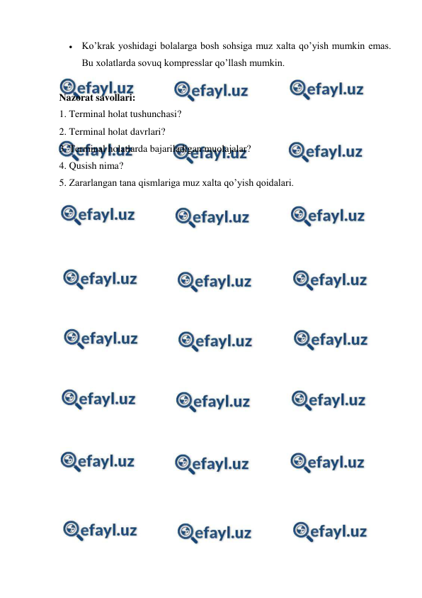 
 
 Ko’krak yoshidagi bolalarga bosh sohsiga muz xalta qo’yish mumkin emas. 
Bu xolatlarda sovuq kompresslar qo’llash mumkin.   
 
Nazorat savollari: 
1. Terminal holat tushunchasi? 
2. Terminal holat davrlari? 
3. Terminal holatlarda bajariladigan muolajalar? 
4. Qusish nima? 
5. Zararlangan tana qismlariga muz xalta qo’yish qoidalari. 
