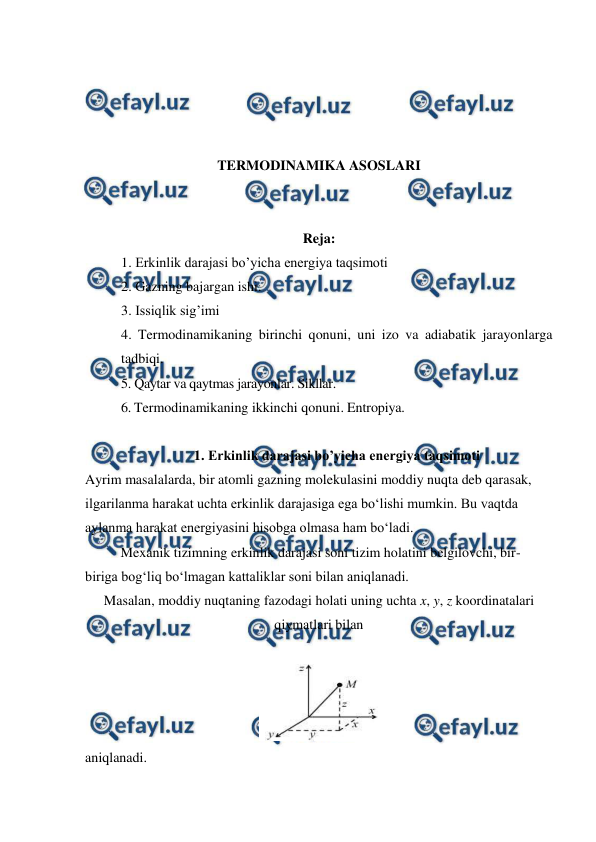  
 
 
 
 
 
TERMODINAMIKA ASOSLARI 
 
 
Reja: 
1. Erkinlik darajasi bo’yicha energiya taqsimoti 
2. Gazning bajargan ishi.  
3. Issiqlik sig’imi  
4. Termodinamikaning birinchi qonuni, uni izo va adiabatik jarayonlarga 
tadbiqi.  
5. Qaytar va qaytmas jarayonlar. Sikllar.  
6. Termodinamikaning ikkinchi qonuni. Entropiya. 
 
1. Erkinlik darajasi bo’yicha energiya taqsimoti 
Ayrim masalalarda, bir atomli gazning molekulasini moddiy nuqta deb qarasak, 
ilgarilanma harakat uchta erkinlik darajasiga ega bo‘lishi mumkin. Bu vaqtda 
aylanma harakat energiyasini hisobga olmasa ham bo‘ladi. 
 
Mexanik tizimning erkinlik darajasi soni tizim holatini belgilovchi, bir-
biriga bog‘liq bo‘lmagan kattaliklar soni bilan aniqlanadi.  
Masalan, moddiy nuqtaning fazodagi holati uning uchta x, y, z koordinatalari 
qiymatlari bilan  
 
 
aniqlanadi.  
