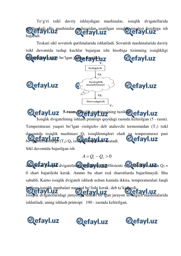  
 
To‘g‘ri tsikl davriy ishlaydigan mashinalar, issiqlik dvigatellarida 
qo‘llaniladi. Bu mashinalar tashqaridan uzatilgan issiqlik miqdori hisobiga ish 
bajaradi.  
Teskari sikl sovutish qurilmalarida ishlatiladi. Sovutish mashinalarida davriy 
tsikl davomida tashqi kuchlar bajargan ishi hisobiga tizimning issiqlikligi 
temperatura yuqori bo‘lgan jismga uzatiladi. 
 
5-rasm. Issiqlik mashinasining tuzilishi 
Issiqlik dvigatelining ishlash printsipi quyidagi rasmda keltirilgan (5 - rasm). 
Temperaturasi yuqori bo‘lgan «isitgich» deb ataluvchi termostatdan (T1) tsikl 
davomida issiqlik mashinasi Q1 issiqlikmiqdori oladi va temperaturasi past 
bo‘lgantermostatga (T2) Q2 issiqlik miqdorini  uzatadi. 
Sikl davomida bajarilgan ish 
0
2
1



Q
Q
A
 
dan iborat. Issiqlik dvigatelining foydali ish koeffitsienti  = 1 bo‘lishi uchun Q2 = 
0 shart bajarilishi kerak. Ammo bu shart real sharoitlarda bajarilmaydi. Shu 
sababli, Karno issiqlik dvigateli ishlash uchun kamida ikkita, temperaturalari farqli 
bo‘lgan issiqlik manbalari mavjud bo‘lishi kerak, deb ta’kidlaydi.  
Issiqlik dvigatellaridagi jarayonga teskari bo‘lgan jarayon sovutgich mashinalarida 
ishlatiladi, uning ishlash printsipi   190 - rasmda keltirilgan.  
