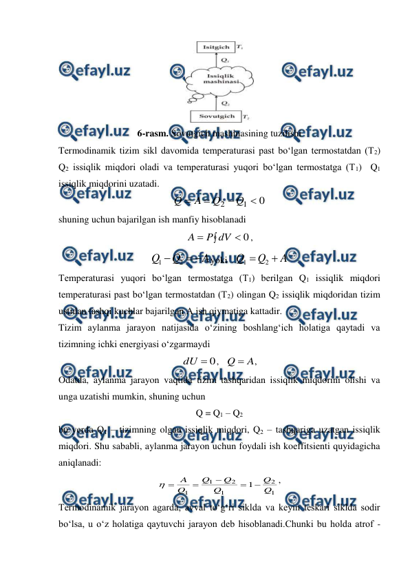  
 
 
6-rasm. Sovutgich mashinasining tuzilishi 
Termodinamik tizim sikl davomida temperaturasi past bo‘lgan termostatdan (T2) 
Q2 issiqlik miqdori oladi va temperaturasi yuqori bo‘lgan termostatga (T1)  Q1 
issiqlik miqdorini uzatadi. 
0
1
2




Q
Q
A
Q
 
shuning uchun bajarilgan ish manfiy hisoblanadi 



0
dV
P
A
, 
A
Q
Q



2
1
yoki   
A
Q
Q


2
1
 
Temperaturasi yuqori bo‘lgan termostatga (T1) berilgan Q1 issiqlik miqdori 
temperaturasi past bo‘lgan termostatdan (T2) olingan Q2 issiqlik miqdoridan tizim 
ustidan tashqi kuchlar bajarilgan A ish qiymatiga kattadir. 
Tizim aylanma jarayon natijasida o‘zining boshlang‘ich holatiga qaytadi va 
tizimning ichki energiyasi o‘zgarmaydi 
0

dU
,   
A
Q 
, 
Odatda, aylanma jarayon vaqtida tizim tashqaridan issiqlik miqdorini olishi va 
unga uzatishi mumkin, shuning uchun 
Q = Q1 – Q2 
bu yerda Q1 – tizimning olgan issiqlik miqdori, Q2 – tashqariga uzatgan issiqlik 
miqdori. Shu sababli, aylanma jarayon uchun foydali ish koeffitsienti quyidagicha 
aniqlanadi:  
1
2
1
2
1
1
1
Q
Q
Q
Q
Q
Q
A






, 
Termodinamik jarayon agarda, avval to‘g‘ri siklda va keyin teskari siklda sodir 
bo‘lsa, u o‘z holatiga qaytuvchi jarayon deb hisoblanadi.Chunki bu holda atrof - 
