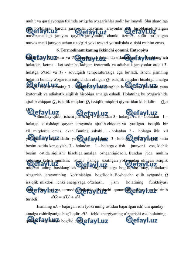  
 
muhit va qaralayotgan tizimda ortiqcha o‘zgarishlar sodir bo‘lmaydi. Shu sharoitga 
ega bo‘lmagan barcha jarayonlar qaytmas jarayonlar deb hisoblanadi.Istalgan 
muvozanatdagi jarayon qaytar jarayondir, chunki tizimda sodir bo‘ladigan 
muvozanatli jarayon uchun u to‘g‘ri yoki teskari yo‘nalishda o‘tishi muhim emas.  
6. Termodinamikaning ikkinchi qonuni. Entropiya 
Ishchi jism R1 bosim va T1 temperatura bilan tavsiflanadigan 1 - boshlang‘ich 
holatdan, ketma - ket sodir bo‘ladigan izotermik va adiabatik jarayonlar orqali 3-
holatga o‘tadi va T2 - sovutgich temperaturasiga ega bo‘ladi. Ishchi jismning 
holatini bunday o‘zgarishi isitgichdan olingan Q1 issiqlik miqdori hisobiga amalga 
oshadi. Ishchi jismning 3 - holatdan 1 - boshlang‘ich holatga qaytib o‘tishi yana 
izotermik va adiabatik siqilish hisobiga amalga oshadi. Holatning bu o‘zgarishida 
ajralib chiqqan Q2 issiqlik miqdori Q1 issiqlik miqdori qiymatidan kichikdir:     Q2  
Q1 
Shunday qilib,  ishchi jismning 1 - holatdan 3 - holatga va 3 – holatdan   1 – 
holatga   o‘tishdagi  qaytar  jarayonda  ajralib chiqqan va   yutilgan   issiqlik  bir  
xil  miqdorda  emas   ekan. Buning  sababi, 1 - holatdan  2 -   holatga  ikki  xil   
yo‘l bilan   o‘tilganidadir, ya’ni,   1 - holatdan    3 - holatga   o‘tish jarayoni katta 
bosim ostida kengayish, 3 - holatdan   1 - holatga o‘tish    jarayoni   esa, kichik   
bosim  ostida siqilishi  hisobiga amalga  oshganligidadir. Bundan  juda  muhim  
xulosaga kelish mumkin:  ishchi  jismga  uzatilgan yoki undan olingan issiqlik 
miqdori uning boshlang‘ich  yoki oxirgi holatiga bog‘liq bo‘lmay, holatlarni    
o‘zgarish  jarayonining   ko‘rinishiga   bog‘liqdir. Boshqacha  qilib  aytganda, Q  
issiqlik mikdori, ichki energiyaga o‘xshash,    jism    holatining   funktsiyasi    
emas.   Bu    xulosa, termodinamikaning  birinchi  qonuni ifodasidan ham ko‘rinib 
turibdi:           
dA
dU
dQ


 
Jismning dA – bajargan ishi (yoki uning ustidan bajarilgan ish) uni qanday 
amalga oshirilganiga bog‘liqdir. dU – ichki energiyaning o‘zgarishi esa, holatning 
qanday o‘zgarishiga bog‘liq emas. 
