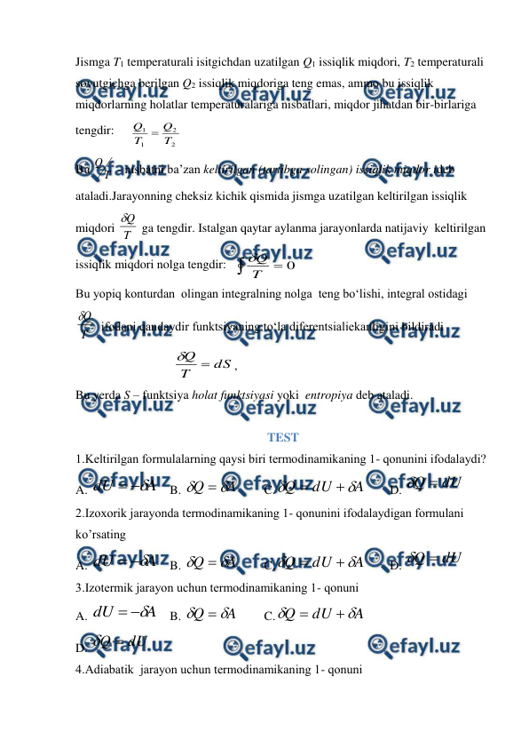  
 
Jismga T1 temperaturali isitgichdan uzatilgan Q1 issiqlik miqdori, T2 temperaturali 
sovutgichga berilgan Q2 issiqlik miqdoriga teng emas, ammo bu issiqlik 
miqdorlarning holatlar temperaturalariga nisbatlari, miqdor jihatdan bir-birlariga 
tengdir:
        
2
2
1
1
T
Q
T
Q 
 
Bu 
T
Q
 - nisbatni ba’zan keltirilgan (tartibga solingan) issiqlik miqdor ideb 
ataladi.Jarayonning cheksiz kichik qismida jismga uzatilgan keltirilgan issiqlik 
miqdori T
Q

 ga tengdir. Istalgan qaytar aylanma jarayonlarda natijaviy  keltirilgan 
issiqlik miqdori nolga tengdir:  
 
0
T
Q

 
Bu yopiq konturdan  olingan integralning nolga  teng bo‘lishi, integral ostidagi  
T
Q

  ifodani qandaydir funktsiyaning to‘la diferentsialiekanligini bildiradi            
dS
T
Q 

,                                
 
 
Bu yerda S – funktsiya holat funktsiyasi yoki  entropiya deb ataladi. 
 
TEST   
1.Kеltirilgаn fоrmulаlаrning qаysi biri tеrmоdinаmikаning 1- qоnunini ifоdаlаydi? 
A. 
A
dU



 B. 
A
Q



 
C.
A
dU
Q




 
D. 
dU
Q 

 
2.Izохоrik jаrаyondа tеrmоdinаmikаning 1- qоnunini ifоdаlаydigаn fоrmulаni 
ko’rsаting  
A. 
A
dU



 B. 
A
Q



 
C.
A
dU
Q




 
D. 
dU
Q 

 
3.Izоtеrmik jаrаyon uchun tеrmоdinаmikаning 1- qоnuni   
A. 
A
dU



 B. 
A
Q



 
C.
A
dU
Q




 
 
D. 
dU
Q 

 
 
4.Adiabatik  jаrаyon uchun tеrmоdinаmikаning 1- qоnuni  
