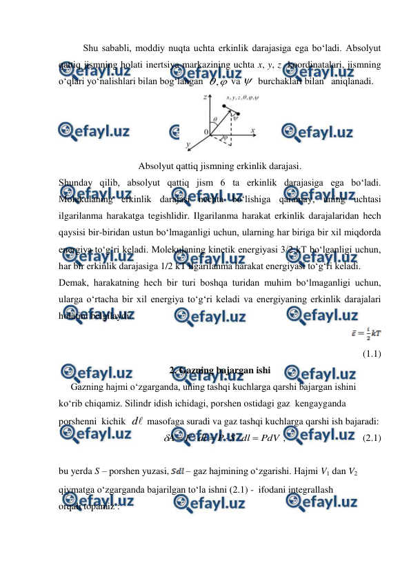  
 
Shu sababli, moddiy nuqta uchta erkinlik darajasiga ega bo‘ladi. Absolyut 
qattiq jismning holati inertsiya markazining uchta x, y, z  koordinatalari, jismning 
o‘qlari yo‘nalishlari bilan bog‘langan  

,
 va  burchaklari bilan   aniqlanadi.  
 
Absolyut qattiq jismning erkinlik darajasi. 
Shunday qilib, absolyut qattiq jism 6 ta erkinlik darajasiga ega bo‘ladi. 
Molekulaning erkinlik darajasi nechta bo‘lishiga qaramay, uning uchtasi 
ilgarilanma harakatga tegishlidir. Ilgarilanma harakat erkinlik darajalaridan hech 
qaysisi bir-biridan ustun bo‘lmaganligi uchun, ularning har biriga bir xil miqdorda 
energiya to‘g‘ri keladi. Molekulaning kinetik energiyasi 3/2 kT bo‘lganligi uchun, 
har bir erkinlik darajasiga 1/2 kT ilgarilanma harakat energiyasi to‘g‘ri keladi.  
Demak, harakatning hech bir turi boshqa turidan muhim bo‘lmaganligi uchun, 
ularga o‘rtacha bir xil energiya to‘g‘ri keladi va energiyaning erkinlik darajalari 
holatini belgilaydi: 
                                                                    
             
(1.1) 
2. Gazning bajargan ishi 
     Gazning hajmi o‘zgarganda, uning tashqi kuchlarga qarshi bajargan ishini 
ko‘rib chiqamiz. Silindr idish ichidagi, porshen ostidagi gaz  kengayganda  
porshenni  kichik  
d  masofaga suradi va gaz tashqi kuchlarga qarshi ish bajaradi:  
                                          
PdV
dl
S
P
dl
F
A







 ,                                (2.1)             
 
 
bu yerda S – porshen yuzasi, 
 – gaz hajmining o‘zgarishi. Hajmi V1 dan V2 
qiymatga o‘zgarganda bajarilgan to‘la ishni (2.1) -  ifodani integrallash 
orqali topamiz : 
