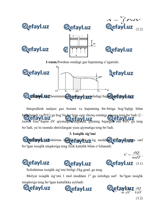  
 
                                                


2
1
V
V PdV
A
             
(2.2) 
 
1-rasm.Porshen ostidagi gaz hajmining o’zgarishi. 
 
2-rasm. Gaz bosimining ixtiyoriy o‘zgarishidagi bajarilgan ish grafigi. 
 
     Integrallash natijasi gaz bosimi va hajmining bir-biriga bog‘liqligi bilan 
belgilanadi va P(V) ga bog‘liq bo‘lgan egri chiziq ostidagi yuzaga teng bo‘ladi (2 - 
rasm). Gaz hajmi dV qiymatga oshganda, gazning bajargan ishi PdV ga teng 
bo‘ladi, ya’ni rasmda shtrixlangan yuza qiymatiga teng bo‘ladi. 
3. Issiqlik sig’imi 
     Moddaning solishtirma issiqlik sig‘imi 1 kg moddani 10 ga isitishga sarf 
bo‘lgan issiqlik miqdoriga teng fizik kattalik bilan o‘lchanadi:  
                                                            
mdT
dQ
C 
,             
(3.1) 
     Solishtirma issiqlik sig‘imi birligi J/kg.grad. ga teng.  
     Molyar issiqlik sig‘imi 1 mol moddani 10 ga isitishga sarf  bo‘lgan issiqlik 
miqdoriga teng bo‘lgan kattalikka aytiladi:  
                                                
VdT
dQ
dT
dQ
m
C



             
(3.2) 
